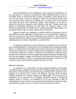 Friedrich Nietzsche
© Wikiipedia – editor@temasnicas.net
270
Una tesis alternativa en la contradicción de los escritos de Nietzsche es el
de la perspectiva, o la idea de que Nietzsche usaba múltiples puntos de vista en
su trabajo como un medio para retar al lector a considerar varias facetas de un
tema. Si uno acepta su tesis, la variedad y número de perspectivas sirven como
una afirmación de la riqueza de la filosofía. Esto no quiere decir que Nietzsche
viera todas las ideas como igualmente válidas. Tenía aspectos en los que no
estaba de acuerdo con respecto a otros filósofos como Kant. Tampoco está claro
dónde se posicionaba Nietzsche en cada tema. De cualquier modo, si uno
mantiene los elementos en conflicto de sus escritos como algo intencionado o no,
hay pocas dudas de que sus ideas siguen siendo influyentes.
Algunos filósofos han designado al estilo aforístico de Nietzsche como el
responsable de estas aparentes contradicciones en su pensamiento, llegando a
decir por ejemplo que «hay tantos Nietzsches como lectores». Esta afirmación
resulta excesivamente cómoda ya que solo pretende facilitar la explicación de las
contradicciones sin intentar desentrañar su sentido final.
La filosofía de Nietzsche se halla atravesada esencialmente por la herencia
de la cosmología clásica, en particular por los conceptos de la cosmogonía griega.
Esto es, la identificación del carácter más humano del hombre en relación con el
vínculo que guarda con sus dioses. Hablamos de la dualidad de lo apolíneo contra
lo dionisíaco. Nietzsche, aunque no descarta por completo la regencia de lo
apolíneo en la vida como ha sido heredada, particularmente desde la modernidad,
se inclina por resaltar y adoptar una postura en esta línea de lo dionisíaco. En ello
consiste precisamente su crítica a la sociedad contemporánea y este será el hilo
conductor que permea de forma constante su obra y su vida.
Apolíneo y dionisíaco
Lo «apolíneo» y lo «dionisíaco» son dos conceptos filosóficos relacionados
y dicotómicos que se basan en dos figuras de la mitología griega: Apolo y Dioniso.
Este motivo suele vincularse a la obra temprana de Nietzsche El nacimiento de la
tragedia en el espíritu de la música. No obstante, escritores como el poeta
Friedrich Hölderlin ya lo habían tratado con anterioridad. Un año antes de la
publicación de El nacimiento de la tragedia, Nietzsche escribió un fragmento
titulado «Sobre la música y las palabras»15 en el que afirmaba la idea de
Schopenhauer de que la música es una expresión primaria de la esencia de todo.
Consideraba la poesía, la lírica y el drama como derivados de la música.
 