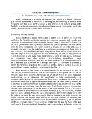 Revista de Temas Nicaragüenses
No. 166 –Febrero 2022 – ISSN 2164-4268 - http://www.temasnicas.net/
271
Apolo representa la armonía, el progreso, la claridad y la lógica, mientras
que Dioniso representa el desorden, la embriaguez, la emoción y el éxtasis. Para
Nietzsche son dos ideas contrapuestas y dos pilares de la cultura griega.1617
También se entienden como dos estados cognitivos que se representan en el arte
o como dos fuerzas de la naturaleza humana.18
Nihilismo y muerte de Dios
Según Nietzsche, desde Parménides y, sobre todo, a partir del idealismo
platónico, la filosofía occidental adopta un esquema negador del mundo que
culminará en las concepciones cristianas. Esto ha llevado a una visión dualista de
las cosas (experiencia física y realidad espiritual), con una primacía de esta última
como la única verdadera, con valor positivo y situada en un más allá. Así, el
pensador alemán ve en la metafísica y la religión una reacción de fuga ante la
vida concreta, de creación de refugios imaginarios. Nace así un primer nihilismo
implícito bajo la máscara positiva de una revelación, de una fe, reduciendo la
realidad sensible a una cuasi nada (apariencias). Sería preciso, pues, comenzar
por emprender una labor crítica —hermenéutica, genealógica— para
desenmascarar ese nihilismo. A su vez, los avances científicos y la desmitificación
de la realidad que culminan en la Europa del siglo XIX agudizan el proceso y
ponen de manifiesto el peligro de un vacío de sentido para el hombre moderno o
su recaída en nuevas ideologías negadoras de la vida.19
Para Nietzsche, por tanto, la sociedad occidental se encuentra en vías de
caer en un profundo nihilismo que ha de superar si no quiere ver su fin. El
nihilismo (que tiene distintas formas)20 es un advenimiento de unas repetidas
frustraciones en la búsqueda de significado, o más precisamente, «la
desvalorización de los valores supremos». El nihilismo en Nietzsche se refiere al
proceso histórico que surge en el reconocimiento de un valor sumo y termina en
la asunción o reconocimiento de múltiples cosas valorables, al volverse inoperante
lo que antes se mostraba como lo supremo. El nihilismo acontece en nuestro
tiempo como manifestación de la ausencia de una medida única y, al mismo
tiempo, como la proliferación de múltiples medidas que, en cada caso, pueden
aparecer como válidas. Nietzsche ve en el despliegue del nihilismo toda fundación
de cultura europea, la que surge como destino necesario de este proceso. La
visión religiosa del mundo había sufrido ya un gran número de cambios por
perspectivas contrarias, cayendo en el escepticismo filosófico, y en las teorías
científicas evolucionistas y heliocéntricas modernas, lo que no hace más que
confirmar la desvalorización de los valores supremos. A lo ya señalado, hemos de
 