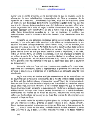 Friedrich Nietzsche
© Wikiipedia – editor@temasnicas.net
272
sumar una creciente presencia de lo democrático, la que se muestra como la
afirmación de una individualidad independiente de Dios y acreedora de la
igualdad, de la medianía. La democracia aparece, a los ojos de Nietzsche, como
un momento del despliegue del nihilismo igualmente negador de la vida que los
que la antecedieron. Ambas manifestaciones del nihilismo se muestran a Nietzsche
como negaciones de la vida, al negar u olvidar dimensiones de esta que, a su
parecer, aparecen como constitutivas de ella e inalienables a lo que él considera
vida. Estas dimensiones negadas de la vida se muestran en ámbitos tan
determinantes como el constante darse del devenir y las diferencias entre los
hombres.
Nietzsche ve esta condición intelectual como un nuevo reto para la cultura
europea, lo que se ha extendido, asimismo, más allá de un pequeño punto de no-
retorno. Nietzsche conceptualiza esto con su famosa frase, «Dios ha muerto», que
aparece en La gaya ciencia y en Así habló Zaratustra. Esta frase fue dada también
por Hegel veinte años antes de que Nietzsche naciera. Este aforismo, por una
parte, señala el fin de eso que antes aparecía como lo imperante, y por otra,
indica un terreno fértil, un terreno inexplorado, en el cual el propio Nietzsche es
un colono. A partir de la frase «Dios ha muerto», Nietzsche se refiere tanto a la
ceguera del pasado en tanto incapacidad de ver esto, como a la asunción de una
nueva posibilidad de relacionarse con lo que es, posibilidad dada por la asunción
de dicha muerte.
Nietzsche trata esta frase más que como una mera declaración provocativa,
casi como una revelación, como si representase el potencial de nihilismo que
arrastra el alzamiento y el progreso, en el contexto de un concepto absurdo y sin
significado.
Según Nietzsche, el hombre europeo descendiente de los hiperbóreos ha
de asumir la gran e inevitable consecuencia de la muerte en la sociedad occidental
de Dios, del dios judeocristiano, el vengativo y cruel Yahvé. La consecuencia de
la muerte de Dios es que los valores vigentes en la sociedad occidental se vienen
abajo ellos solos, según el nihilismo, o no se vienen abajo sino que los hombres
los destruimos. Según Nietzsche la superación del nihilismo se producirá cuando
el Übermensch imponga unos nuevos valores de acuerdo con la moral de señores,
destruyendo los valores de la moral de esclavos. Resumiendo, destruimos los
valores de los hombres para poner en su lugar los valores del Übermensch, que
ocupará el lugar de Dios.
¿No oísteis hablar de aquel loco que en pleno día corría por la plaza pública
con una linterna encendida, gritando sin cesar: «¡Busco a Dios! ¡Busco a Dios!».
Como estaban presentes muchos que no creían en Dios, sus gritos provocaron la
risa. [...] El loco se encaró con ellos, y clavándoles la mirada, exclamó: ¿Dónde
está Dios? Os lo voy a decir. Le hemos matado; vosotros y yo, todos nosotros
 