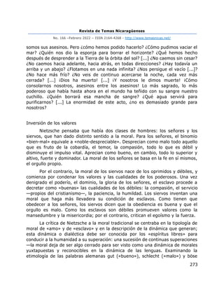Revista de Temas Nicaragüenses
No. 166 –Febrero 2022 – ISSN 2164-4268 - http://www.temasnicas.net/
273
somos sus asesinos. Pero ¿cómo hemos podido hacerlo? ¿Cómo pudimos vaciar el
mar? ¿Quién nos dio la esponja para borrar el horizonte? ¿Qué hemos hecho
después de desprender a la Tierra de la órbita del sol? [...] ¿No caemos sin cesar?
¿No caemos hacia adelante, hacia atrás, en todas direcciones? ¿Hay todavía un
arriba y un abajo? ¿Flotamos en una nada infinita? ¿Nos persigue el vacío [...]?
¿No hace más frío? ¿No veis de continuo acercarse la noche, cada vez más
cerrada? [...] ¡Dios ha muerto! [...] ¡Y nosotros le dimos muerte! ¡Cómo
consolarnos nosotros, asesinos entre los asesinos! Lo más sagrado, lo más
poderoso que había hasta ahora en el mundo ha teñido con su sangre nuestro
cuchillo. ¿Quién borrará esa mancha de sangre? ¿Qué agua servirá para
purificarnos? [...] La enormidad de este acto, ¿no es demasiado grande para
nosotros?
Inversión de los valores
Nietzsche pensaba que había dos clases de hombres: los señores y los
siervos, que han dado distinto sentido a la moral. Para los señores, el binomio
«bien-mal» equivale a «noble-despreciable». Desprecian como malo todo aquello
que es fruto de la cobardía, el temor, la compasión, todo lo que es débil y
disminuye el impulso vital. Aprecian como bueno, en cambio, todo lo superior y
altivo, fuerte y dominador. La moral de los señores se basa en la fe en sí mismos,
el orgullo propio.
Por el contrario, la moral de los siervos nace de los oprimidos y débiles, y
comienza por condenar los valores y las cualidades de los poderosos. Una vez
denigrado el poderío, el dominio, la gloria de los señores, el esclavo procede a
decretar como «buenas» las cualidades de los débiles: la compasión, el servicio
—propios del cristianismo—, la paciencia, la humildad. Los siervos inventan una
moral que haga más llevadera su condición de esclavos. Como tienen que
obedecer a los señores, los siervos dicen que la obediencia es buena y que el
orgullo es malo. Como los esclavos son débiles promueven valores como la
mansedumbre y la misericordia; por el contrario, critican el egoísmo y la fuerza.
La crítica de Nietzsche a la moral tradicional se centraba en la tipología de
moral de «amo» y de «esclavo» y en la descripción de la dinámica que generan;
esta dinámica o dialéctica debe ser conocida por los «espíritus libres» para
conducir a la humanidad a su superación: una sucesión de continuas superaciones
—la moral deja de ser algo cerrado para ser visto como una dinámica de morales
yuxtapuestas y reconocibles en la dinámica de las lenguas. Examinando la
etimología de las palabras alemanas gut («bueno»), schlecht («malo») y böse
 