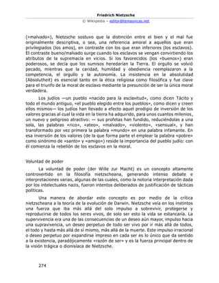 Friedrich Nietzsche
© Wikiipedia – editor@temasnicas.net
274
(«malvado»), Nietzsche sostuvo que la distinción entre el bien y el mal fue
originalmente descriptiva, o sea, una referencia amoral a aquellos que eran
privilegiados (los amos), en contraste con los que eran inferiores (los esclavos).
El contraste bueno/malvado surge cuando los esclavos se vengan convirtiendo los
atributos de la supremacía en vicios. Si los favorecidos (los «buenos») eran
poderosos, se decía que los sumisos heredarían la Tierra. El orgullo se volvió
pecado, mientras que la caridad, humildad y obediencia reemplazaron a la
competencia, el orgullo y la autonomía. La insistencia en la absolutidad
(Absolutheit) es esencial tanto en la ética religiosa como filosófica y fue clave
para el triunfo de la moral de esclavo mediante la presunción de ser la única moral
verdadera.
Los judíos —un pueblo «nacido para la esclavitud», como dicen Tácito y
todo el mundo antiguo, «el pueblo elegido entre los pueblos», como dicen y creen
ellos mismos— los judíos han llevado a efecto aquel prodigio de inversión de los
valores gracias al cual la vida en la tierra ha adquirido, para unos cuantos milenios,
un nuevo y peligroso atractivo: — sus profetas han fundido, reduciéndolas a una
sola, las palabras «rico», «ateo», «malvado», «violento», «sensual», y han
transformado por vez primera la palabra «mundo» en una palabra infamante. En
esa inversión de los valores (de la que forma parte el emplear la palabra «pobre»
como sinónimo de «santo» y «amigo») reside la importancia del pueblo judío: con
él comienza la rebelión de los esclavos en la moral.
Voluntad de poder
La voluntad de poder (der Wille zur Macht) es un concepto altamente
controvertido en la filosofía nietzscheana, generando intenso debate e
interpretaciones varias, algunas de las cuales, como la notoria interpretación dada
por los intelectuales nazis, fueron intentos deliberados de justificación de tácticas
políticas.
Una manera de abordar este concepto es por medio de la crítica
nietzscheana a la teoría de la evolución de Darwin. Nietzsche veía en los instintos
una fuerza que iba más allá del solo impulso a sobrevivir, protegerse y
reproducirse de todos los seres vivos, de solo ser esto la vida se estancaría. La
supervivencia era una de las consecuencias de un deseo aún mayor, impulso hacia
una supravivencia, un deseo perpetuo de todo ser vivo por ir más allá de todos,
el todo y hasta más allá de sí mismo, más allá de la muerte. Este impulso irracional
o deseo perpetuo por expandirse impreso en cada ser es lo único que da sentido
a la existencia, paradójicamente «razón de ser» y es la fuerza principal dentro de
la visión trágica o dionisíaca de Nietzsche.
 