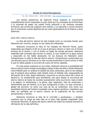 Revista de Temas Nicaragüenses
No. 166 –Febrero 2022 – ISSN 2164-4268 - http://www.temasnicas.net/
275
Las teorías posteriores de Sigmund Freud respecto al inconsciente
probablemente fueron inspiradas en gran parte por los conceptos de lo Dionisíaco
y la voluntad de poder, las cuales Freud relacionó a los instintos sexuales
primitivos, por encima de cualquier otro instinto, y su represión y control excesivo
por el consciente o parte Apolínea del ser como generadores de la histeria y otras
dolencias.
Amor fati y eterno retorno
La idea del eterno retorno ha sido tratada como un concepto basilar para
Nietzsche por muchos, aunque no por todos los intérpretes.
Nietzsche encuentra la idea en los trabajos de Heinrich Heine, quien
especulaba que llegaría el día en el que la persona volvería a nacer con el mismo
proceso de él mismo, y con el mismo en todas las demás personas. Nietzsche
expandió este concepto para formar su teoría, la cual resaltó en La gaya ciencia
y desarrolló en Así habló Zaratustra. En las lecturas de Nietzsche sobre
Schopenhauer, le saltó la idea del eterno retorno. Schopenhauer sentenciaba que
una persona que se afirmara en la vida incondicionalmente lo haría incluso si todo
lo que le había pasado le ocurriera de nuevo de forma repetida.
En unas pocas ocasiones en sus notas, Nietzsche discurre la posibilidad del
eterno retorno como verdad cosmológica (véase el libro de Arthur Danto Nietzsche
como filósofo para un análisis en detalle de estos esfuerzos), pero en los trabajos
que él preparó para publicar está tratado como el método más vanguardista de
afirmación de la vida. Según Nietzsche, requeriría un sincero Amor fati («Amor al
destino»), no simplemente para sobrellevar, sino para desear la ocurrencia del
eterno retorno de todos los eventos exactamente cómo ocurrieron, todo el dolor
y la alegría, lo embarazoso y la gloria, esta repetición, más de emociones y
sentimientos que de hechos, es lo que configuraría el tipo y la raza universal y
global del porvenir, no como una raza de las ya existentes, sino como una
posibilidad abierta del hombre inacabado como especie genética y lingüística que
debe ser perfilada por el eterno retorno de la superación de sus previos
pensamientos y hechos.
Nietzsche menciona la idea de lo «horrible y paralizante», y también
mantiene que la carga de esta idea es el peso más pesado imaginable (Das
schwerste Gewicht). El deseo del eterno retorno de todos los eventos marcaría la
afirmación de la vida definitiva.
 