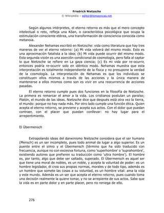 Friedrich Nietzsche
© Wikiipedia – editor@temasnicas.net
276
Según algunos intérpretes, el eterno retorno es más que el mero concepto
intelectual o reto, refleja una Kōan, o característica psicológica que ocupa la
estimulación consciente etérea, una transformación de consciencia conocida como
metanoia.
Alexander Nehamas escribió en Nietzsche: vida como literatura que hay tres
maneras de ver el eterno retorno: (a) Mi vida volverá del mismo modo. Esto es
una aproximación fatalista a la idea; (b) Mi vida puede ocurrir del mismo modo.
Esta segunda visión es una aserción condicional de cosmología, pero falla al captar
lo que Nietzsche se refiere en La gaya ciencia; (c) Es mi vida por re-ocurrir,
entonces podría re-ocurrir solo en idéntico modo. Nehamas muestra que esta
interpretación es totalmente independiente de la física y no presupone la verdad
de la cosmología. La interpretación de Nehamas es que los individuos se
constituyen ellos mismos a través de las acciones y la única manera de
mantenerse a ellos mismos como son es vivir en una reocurrencia de acciones
pasadas.
El eterno retorno cumple pues dos funciones en la filosofía de Nietzsche.
La primera es remarcar el amor a la vida. Los cristianos postulan un paraíso;
Platón, el mundo de las ideas. Nietzsche dice que después está otra vez la tierra,
el mundo: porque no hay nada más. Por otro lado cumple una función ética. Quien
acepta el eterno retorno, se previene y acepta sus actos. Con el dolor que puedan
contraer, con el placer que puedan conllevar: no hay lugar para el
arrepentimiento.
El Übermensch
Extrapolando ideas del darwinismo Nietzsche considera que el ser humano
(Mensch) es un ser incompleto, pues todo animal da lugar a algo superior. Es un
puente entre el simio y el Übermensch (término que ha sido traducido con
frecuencia, aunque no con excesiva fortuna, como 'superhombre' o 'suprahombre',
existiendo autores que prefieren su traducción como 'ultra hombre'). El hombre
es, por tanto, algo que debe ser saltado, superado. El Übermensch es aquel ser
que tiene una moral de nobles, es un noble, y acepta la voluntad de poder: es un
hombre legislador, él crea sus propias normas, morales y de todo tipo, además es
un hombre que somete las cosas a su voluntad, es un hombre vital: ama la vida
y este mundo. Además es un ser que acepta el eterno retorno, pues cuando toma
una decisión realmente la quiere tomar, y no se arrepiente de sus actos. Sabe que
la vida es en parte dolor y en parte placer, pero no reniega de ello.
 