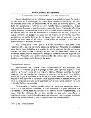 Revista de Temas Nicaragüenses
No. 166 –Febrero 2022 – ISSN 2164-4268 - http://www.temasnicas.net/
277
Desarrollando la idea del nihilismo, Nietzsche escribió Así habló Zaratustra,
introduciendo en él el concepto del primer hombre creador de valores, no como
un proyecto, sino como un anteproyecto, la ausencia de proyecto alguno.22 En
dicho libro Zaratustra se refiere a las «tres transformaciones del espíritu», el que
se transforma figurada y sucesivamente en camello, león y finalmente niño. Este
estado amoral y de creación de nuevos valores puede interpretarse como el inicio
del camino hacia el ideal del Übermensch: «Inocencia es el niño, y olvido, un
nuevo comienzo, un juego, una rueda que se mueve por sí misma, un primer
movimiento, un santo decir sí. Sí, hermanos míos, para el juego del crear se
precisa un santo decir sí: el espíritu quiere ahora su voluntad, el retirado del
mundo conquista ahora su mundo».
Hay controversia sobre qué o a quién consideraba Nietzsche como
«Übermensch». No solo hay cierta base para pensar que Nietzsche era escéptico
sobre la identidad individual y la noción de sujeto, sino que habría un ejemplo
concreto del Ultra hombre como algo nuclear. Las interpretaciones modernas de
Nietzsche, especialmente después del trabajo de Walter Kaufmann, sugieren que
la visión de Nietzsche sobre el Übermensch está más en línea con el concepto de
hombre renacentista, como Goethe o Da Vinci.
Traducción del término
Normalmente se traduce como «superhombre»; sin embargo esta
traducción es errónea ya que el prefijo alemán über significa 'superior' como
adjetivo, o 'sobre' (como el over inglés). Además Mensch significa 'humano',
'persona', esto es, 'hombre' en términos de especie, y no de sexo. En castellano
puede dar lugar a equívocos si se lo lee con mala intención. Por lo tanto, la
traducción más correcta al castellano sería 'supra humano' o 'sobrehumano', pero
en el uso más convencional sería 'suprahombre', o bien, 'ultra hombre', tal como
el filósofo Vattimo ha sugerido.
Siempre debe recordarse que el concepto se contrapone a cualquier término
sexista y al del «último hombre», el que presenciará el gran mediodía que
representa el último paso de superación del hombre moral y septentrional, y la
etapa final del nihilismo. Es en este sentido en que debe entenderse al
superhombre como uno de los objetivos nietzscheanos, y no como una «calidad»
a la que se pueda acceder, o una «categoría» que se pueda obtener.
Jesús y los «anticristianos»
 