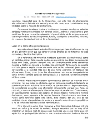 Revista de Temas Nicaragüenses
No. 166 –Febrero 2022 – ISSN 2164-4268 - http://www.temasnicas.net/
279
vida;[cita requerida] para G. K. Chesterton, con este tipo de afirmaciones
Nietzsche habría faltado a la verdad y mostrado tener unos conocimientos muy
limitados sobre la historia del cristianismo.
Esta acusación eterna contra el cristianismo la quiero escribir en todas las
paredes; yo tengo un alfabeto aun para los ciegos... Llamo al cristianismo la gran
maldición, la gran corrupción soterrada, el gran instinto de la venganza para el
cual ningún medio es bastante pérfido, furtivo, subrepticio y mezquino; lo llamo,
en resumen, la mancha inmortal de la humanidad.
Lugar en la teoría ética contemporánea
Nietzsche aborda la ética desde diferentes perspectivas. En términos de hoy
en día, podemos decir que sus obras tocan los ámbitos de la metaética, la ética
normativa, y la ética descriptiva.
En lo referente a la metaética, Nietzsche puede ser clasificado quizá como
un escéptico moral. Esto es en la medida en que afirma que todas las sentencias
éticas son falsas, porque cualquier tipo de correspondencia entre sentencias
morales y hechos es ilusoria y mendaz. Esta afirmación forma parte de aquella
otra más general según la cual no existe una verdad universal, pues ninguna
corresponde a la realidad más que de una forma aparente. En realidad, las
afirmaciones éticas, como todas las afirmaciones, son meras interpretaciones
como mínimo siempre parciales sobrepuestas a la realidad, fundamentalmente
ininterpretable.
A veces, Nietzsche parece tener opiniones muy definidas de lo que es moral
e inmoral. Hay que notar, no obstante, que las opiniones morales de Nietzsche se
pueden explicar sin atribuirle la afirmación de que son ciertas. Según Nietzsche,
no necesitamos descartar una afirmación simplemente porque sea falsa. Al
contrario, a menudo afirma que la falsedad es esencial para la vida. Curiosamente,
en sus discusiones figuradas con Wagner en El caso Wagner menciona la mentira
deshonesta, como opuesta a la mentira honesta. Posteriormente menciona a
Platón como referente sobre esta última. Esto debería dar una idea de los
múltiples niveles interpretativos de su obra, a menudo aparentemente paradójicos
si no se toman las debidas cautelas hermenéuticas.
En la disyuntiva entre ética normativa y ética descriptiva distingue entre la
moral de señor y la moral de esclavo. Aunque reconoce que es muy difícil
encontrar un ejemplo real de alguien que mantenga una u otra moral pura sin
algún tipo de yuxtaposición (de hecho era consciente de estar haciendo historia
 