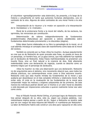 Friedrich Nietzsche
© Wikiipedia – editor@temasnicas.net
280
al vislumbrar «genealógicamente» esta distinción), las presenta, a lo largo de la
historia y actualmente en tanto que pulsiones humanas atemporales, una en
contraste de la otra. Algunos de estos contrastes de una moral frente a la otra
son:
Interpretación de lo «bueno» y lo «malo» en oposición a la interpretación
de lo «bondadoso» y lo «malvado».
Moral de la aristocracia frente a la moral del rebaño, de los esclavos, los
oprimidos, los rencorosos por constitución.
Determinación de valores independientemente de fundamentos
predeterminados (Naturaleza) por oposición a valores establecidos sobre
fundamentos determinados previamente y no discutidos (dogma).
Estas ideas fueron elaboradas en su libro La genealogía de la moral, en el
cual además introdujo el concepto clave del resentimiento como base de la moral
del esclavo.
También es conocido por su frase «Dios ha muerto». Aunque popularmente
se cree que es de Nietzsche de quien procede esta frase, es puesta en boca de
un personaje, un hombre loco, en La gaya ciencia, que más adelante fue repetida
por el Zaratustra de Nietzsche. Estas frases malinterpretadas no proclaman una
muerte física, sino un final natural a la creencia de dios. Está altamente
malentendido como una declaración de regocijo, cuando es descrito como un
lamento trágico por el personaje de Zaratustra.
«Dios ha muerto» es más una observación que una declaración. Nietzsche
no dio argumentos para el ateísmo, sino meramente observó que, para todos los
efectos prácticos, sus contemporáneos vivían como si Dios estuviera muerto.
Nietzsche creía que esta muerte minaba los fundamentos de la moral y que
acabaría por desembocar en el más completo nihilismo y relativismo moral. Para
evitar esto, él creía en la revaluación de los fundamentos de la moral para
comprender mejor los motivos y orígenes subyacentes de los primeros. De esta
manera los individuos podrían decidir por sí mismos si un valor moral es obsoleto
o está desviado por imposiciones culturales o quieren realmente tomar ese valor
como cierto.
Para el filósofo francés Michel Onfray, el principal logro de Nietzsche viene
tras pensar después de su obra, esto es, según sus propias palabras, «ser
nietzscheano implica pensar a partir de él». Seguir a Nietzsche no tendría nada
que ver con «seguir las tesis mayores del filósofo« ni «cambiarse por Nietzsche».
La labor de Nietzsche habría sido construir una obra para «apoyarse en ella como
 