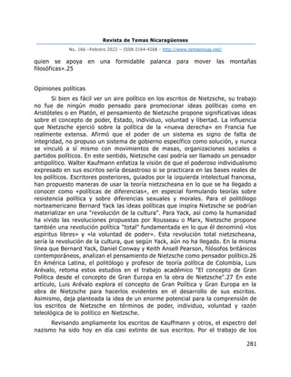 Revista de Temas Nicaragüenses
No. 166 –Febrero 2022 – ISSN 2164-4268 - http://www.temasnicas.net/
281
quien se apoya en una formidable palanca para mover las montañas
filosóficas».25
Opiniones políticas
Si bien es fácil ver un aire político en los escritos de Nietzsche, su trabajo
no fue de ningún modo pensado para promocionar ideas políticas como en
Aristóteles o en Platón, el pensamiento de Nietzsche propone significativas ideas
sobre el concepto de poder, Estado, individuo, voluntad y libertad. La influencia
que Nietzsche ejerció sobre la política de la «nueva derecha» en Francia fue
realmente extensa. Afirmó que el poder de un sistema es signo de falta de
integridad, no propuso un sistema de gobierno específico como solución, y nunca
se vinculó a sí mismo con movimientos de masas, organizaciones sociales o
partidos políticos. En este sentido, Nietzsche casi podría ser llamado un pensador
antipolítico. Walter Kaufmann enfatiza la visión de que el poderoso individualismo
expresado en sus escritos sería desastroso si se practicara en las bases reales de
los políticos. Escritores posteriores, guiados por la izquierda intelectual francesa,
han propuesto maneras de usar la teoría nietzscheana en lo que se ha llegado a
conocer como «políticas de diferencias», en especial formulando teorías sobre
resistencia política y sobre diferencias sexuales y morales. Para el politólogo
norteamericano Bernard Yack las ideas políticas que inspira Nietzsche se podrían
materializar en una "revolución de la cultura". Para Yack, así como la humanidad
ha vivido las revoluciones propuestas por Rousseau o Marx, Nietzsche propone
también una revolución política "total" fundamentada en lo que él denominó «los
espíritus libres» y «la voluntad de poder». Esta revolución total nietzscheana,
sería la revolución de la cultura, que según Yack, aún no ha llegado. En la misma
línea que Bernard Yack, Daniel Conway y Keith Ansell Pearson, filósofos británicos
contemporáneos, analizan el pensamiento de Nietzsche como pensador político.26
En América Latina, el politólogo y profesor de teoría política de Colombia, Luis
Arévalo, retoma estos estudios en el trabajo académico "El concepto de Gran
Política desde el concepto de Gran Europa en la obra de Nietzsche".27 En este
artículo, Luis Arévalo explora el concepto de Gran Política y Gran Europa en la
obra de Nietzsche para hacerlos evidentes en el desarrollo de sus escritos.
Asimismo, deja planteada la idea de un enorme potencial para la comprensión de
los escritos de Nietzsche en términos de poder, individuo, voluntad y razón
teleológica de lo político en Nietzsche.
Revisando ampliamente los escritos de Kauffmann y otros, el espectro del
nazismo ha sido hoy en día casi extinto de sus escritos. Por el trabajo de los
 