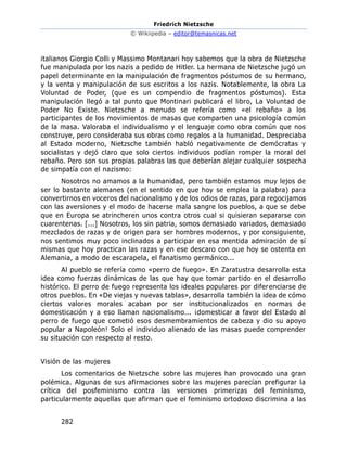 Friedrich Nietzsche
© Wikiipedia – editor@temasnicas.net
282
italianos Giorgio Colli y Massimo Montanari hoy sabemos que la obra de Nietzsche
fue manipulada por los nazis a pedido de Hitler. La hermana de Nietzsche jugó un
papel determinante en la manipulación de fragmentos póstumos de su hermano,
y la venta y manipulación de sus escritos a los nazis. Notablemente, la obra La
Voluntad de Poder, (que es un compendio de fragmentos póstumos). Esta
manipulación llegó a tal punto que Montinari publicará el libro, La Voluntad de
Poder No Existe. Nietzsche a menudo se refería como «el rebaño» a los
participantes de los movimientos de masas que comparten una psicología común
de la masa. Valoraba el individualismo y el lenguaje como obra común que nos
construye, pero consideraba sus obras como regalos a la humanidad. Despreciaba
al Estado moderno, Nietzsche también habló negativamente de demócratas y
socialistas y dejó claro que solo ciertos individuos podían romper la moral del
rebaño. Pero son sus propias palabras las que deberían alejar cualquier sospecha
de simpatía con el nazismo:
Nosotros no amamos a la humanidad, pero también estamos muy lejos de
ser lo bastante alemanes (en el sentido en que hoy se emplea la palabra) para
convertirnos en voceros del nacionalismo y de los odios de razas, para regocijamos
con las aversiones y el modo de hacerse mala sangre los pueblos, a que se debe
que en Europa se atrincheren unos contra otros cual si quisieran separarse con
cuarentenas. [...] Nosotros, los sin patria, somos demasiado variados, demasiado
mezclados de razas y de origen para ser hombres modernos, y por consiguiente,
nos sentimos muy poco inclinados a participar en esa mentida admiración de sí
mismas que hoy practican las razas y en ese descaro con que hoy se ostenta en
Alemania, a modo de escarapela, el fanatismo germánico...
Al pueblo se refería como «perro de fuego». En Zaratustra desarrolla esta
idea como fuerzas dinámicas de las que hay que tomar partido en el desarrollo
histórico. El perro de fuego representa los ideales populares por diferenciarse de
otros pueblos. En «De viejas y nuevas tablas», desarrolla también la idea de cómo
ciertos valores morales acaban por ser institucionalizados en normas de
domesticación y a eso llaman nacionalismo... ¡domesticar a favor del Estado al
perro de fuego que cometió esos desmembramientos de cabeza y dio su apoyo
popular a Napoleón! Solo el individuo alienado de las masas puede comprender
su situación con respecto al resto.
Visión de las mujeres
Los comentarios de Nietzsche sobre las mujeres han provocado una gran
polémica. Algunas de sus afirmaciones sobre las mujeres parecían prefigurar la
crítica del posfeminismo contra las versiones primerizas del feminismo,
particularmente aquellas que afirman que el feminismo ortodoxo discrimina a las
 