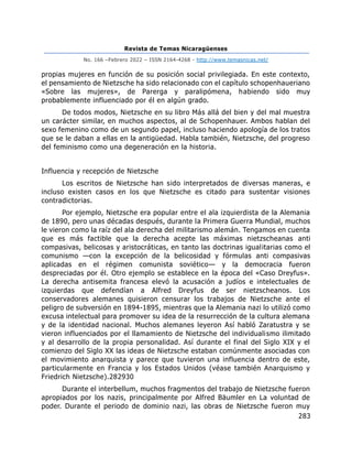 Revista de Temas Nicaragüenses
No. 166 –Febrero 2022 – ISSN 2164-4268 - http://www.temasnicas.net/
283
propias mujeres en función de su posición social privilegiada. En este contexto,
el pensamiento de Nietzsche ha sido relacionado con el capítulo schopenhaueriano
«Sobre las mujeres», de Parerga y paralipómena, habiendo sido muy
probablemente influenciado por él en algún grado.
De todos modos, Nietzsche en su libro Más allá del bien y del mal muestra
un carácter similar, en muchos aspectos, al de Schopenhauer. Ambos hablan del
sexo femenino como de un segundo papel, incluso haciendo apología de los tratos
que se le daban a ellas en la antigüedad. Habla también, Nietzsche, del progreso
del feminismo como una degeneración en la historia.
Influencia y recepción de Nietzsche
Los escritos de Nietzsche han sido interpretados de diversas maneras, e
incluso existen casos en los que Nietzsche es citado para sustentar visiones
contradictorias.
Por ejemplo, Nietzsche era popular entre el ala izquierdista de la Alemania
de 1890, pero unas décadas después, durante la Primera Guerra Mundial, muchos
le vieron como la raíz del ala derecha del militarismo alemán. Tengamos en cuenta
que es más factible que la derecha acepte las máximas nietzscheanas anti
compasivas, belicosas y aristocráticas, en tanto las doctrinas igualitarias como el
comunismo —con la excepción de la belicosidad y fórmulas anti compasivas
aplicadas en el régimen comunista soviético— y la democracia fueron
despreciadas por él. Otro ejemplo se establece en la época del «Caso Dreyfus».
La derecha antisemita francesa elevó la acusación a judíos e intelectuales de
izquierdas que defendían a Alfred Dreyfus de ser nietzscheanos. Los
conservadores alemanes quisieron censurar los trabajos de Nietzsche ante el
peligro de subversión en 1894-1895, mientras que la Alemania nazi lo utilizó como
excusa intelectual para promover su idea de la resurrección de la cultura alemana
y de la identidad nacional. Muchos alemanes leyeron Así habló Zaratustra y se
vieron influenciados por el llamamiento de Nietzsche del individualismo ilimitado
y al desarrollo de la propia personalidad. Así durante el final del Siglo XIX y el
comienzo del Siglo XX las ideas de Nietzsche estaban comúnmente asociadas con
el movimiento anarquista y parece que tuvieron una influencia dentro de este,
particularmente en Francia y los Estados Unidos (véase también Anarquismo y
Friedrich Nietzsche).282930
Durante el interbellum, muchos fragmentos del trabajo de Nietzsche fueron
apropiados por los nazis, principalmente por Alfred Bäumler en La voluntad de
poder. Durante el periodo de dominio nazi, las obras de Nietzsche fueron muy
 