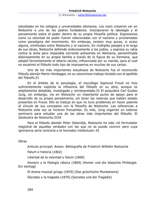 Friedrich Nietzsche
© Wikiipedia – editor@temasnicas.net
284
estudiadas en los colegios y universidades alemanas. Los nazis creyeron ver en
Nietzsche a uno de los padres fundadores. Incorporaron la ideología y el
pensamiento sobre el poder dentro de su propia filosofía política. Expresiones
como La voluntad de poder fueron relacionadas con el nazismo y proclamadas
como paradigma del movimiento. Sin embargo, existen muy pocas, si acaso
alguna, similitudes entre Nietzsche y el nazismo. En múltiples pasajes a lo largo
de sus obras, Nietzsche defiende ardorosamente a los judíos, y expresa su rabia
contra la lenta pero imparable corriente antisemita en Alemania, personificada
dolorosamente en su propia familia a través de la figura de su hermana, que
adoptó fervientemente el ideario racista, influenciada por su marido, para el cual
no escatimó el filósofo todo tipo de improperios en muchas de sus cartas.
Uno de los más importantes estudiosos de Nietzsche fue el reconocido
filósofo alemán Martin Heidegger, en su voluminoso trabajo titulado con el apellido
del filósofo.31
En el ámbito de la psicología, el neurólogo Sigmund Freud no hizo
suficientemente explícita la influencia del filósofo en su obra, aunque es
ampliamente debatida, investigada y reinterpretada.32 El psiquiatra Carl Gustav
Jung, sin embargo, vio en Nietzsche un importante punto de apoyo para el
desarrollo de su propio pensamiento, sin tener las reservas que habían estado
presentes en Freud. Ello se tradujo en que no tuvo problemas en hacer patente
el vínculo de sus conceptos con la filosofía de Nietzsche. Las referencias a
Nietzsche esta vez se hicieron frecuentes. Es más, Jung organizó un extenso
seminario para estudiar una de las obras más importantes del filósofo: El
Zaratustra de Nietzsche.3334
Para el filósofo alemán Peter Sloterdijk, Nietzsche ha sido «el formulador
magistral de aquellas verdades con las que no se puede convivir pero cuya
ignorancia sería contraria a la honradez intelectual».35
Obras
Artículo principal: Anexo: Bibliografía de Friedrich Wilhelm Nietzsche
Fatum e historia (1862)
Libertad de la voluntad y fatum (1868)
Homero y la filología clásica (1869) (Homer und die klassiche Philologie.
Ein Vortrag)
El drama musical griego (1870) (Das griechische Musikdrama)
Sócrates y la tragedia (1870) (Socrates und die Tragödie)
 