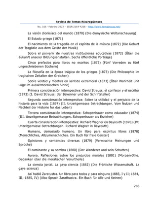 Revista de Temas Nicaragüenses
No. 166 –Febrero 2022 – ISSN 2164-4268 - http://www.temasnicas.net/
285
La visión dionisíaca del mundo (1870) (Die dionysische Weltanschauung)
El Estado griego (1871)
El nacimiento de la tragedia en el espíritu de la música (1872) (Die Geburt
der Tragödie aus dem Geiste der Musik)
Sobre el porvenir de nuestras instituciones educativas (1872) (Über die
Zukunft unserer Bildungsanstalten. Sechs öffentliche Vorträge)
Cinco prefacios para libros no escritos (1872) (Fünf Vorreden zu fünf
ungeschriebenen Büchern)
La filosofía en la época trágica de los griegos (1873) (Die Philosophie im
tragischen Zeitalter der Greichen)
Sobre verdad y mentira en sentido extramoral (1873) (Über Wahrheit und
Lüge im aussermoralischen Sinne)
Primera consideración intempestiva: David Strauss, el confesor y el escritor
(1873) (I. David Strauss: der Bekenner und der Schriftsteller)
Segunda consideración intempestiva: Sobre la utilidad y el perjuicio de la
historia para la vida (1874) (II. Unzeitgemasse Betrachtungen. Vom Nutzen und
Nachteil der Historie fur das Leben)
Tercera consideración intempestiva: Schopenhauer como educador (1874)
(III. Unzeitgemasse Betrachtungen. Schopenhauer als Erzieher)
Cuarta consideración intempestiva: Richard Wagner en Bayreuth (1876) (IV:
Unzeitgemasse Betrachtungen. Richard Wagner in Bayreuth)
Humano, demasiado humano. Un libro para espíritus libres (1878)
(Menschliches, Allzumenschliches. Ein Buch für freie Geister)
Opiniones y sentencias diversas (1879) (Vermischte Meinungen und
Sprüche)
El caminante y su sombra (1880) (Der Wanderer und sein Schatten)
Aurora. Reflexiones sobre los prejuicios morales (1881) (Morgenröthe.
Gedanken über die moralischen Vorurtheile)
La ciencia jovial. La gaya ciencia (1882) (Die Fröhliche Wissenschaft. La
gaya scienza)
Así habló Zaratustra. Un libro para todos y para ninguno (1883, I y II; 1884,
III; 1885, IV) (Also Sprach Zarathustra. Ein Buch für Alle und Keinen)
 