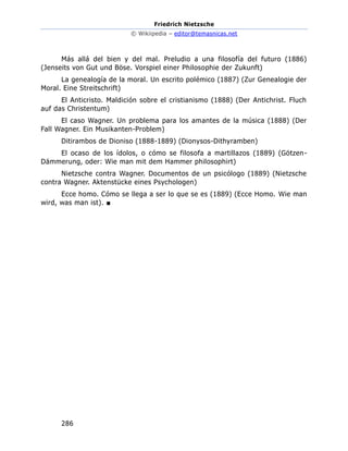 Friedrich Nietzsche
© Wikiipedia – editor@temasnicas.net
286
Más allá del bien y del mal. Preludio a una filosofía del futuro (1886)
(Jenseits von Gut und Böse. Vorspiel einer Philosophie der Zukunft)
La genealogía de la moral. Un escrito polémico (1887) (Zur Genealogie der
Moral. Eine Streitschrift)
El Anticristo. Maldición sobre el cristianismo (1888) (Der Antichrist. Fluch
auf das Christentum)
El caso Wagner. Un problema para los amantes de la música (1888) (Der
Fall Wagner. Ein Musikanten-Problem)
Ditirambos de Dioniso (1888-1889) (Dionysos-Dithyramben)
El ocaso de los ídolos, o cómo se filosofa a martillazos (1889) (Götzen-
Dämmerung, oder: Wie man mit dem Hammer philosophirt)
Nietzsche contra Wagner. Documentos de un psicólogo (1889) (Nietzsche
contra Wagner. Aktenstücke eines Psychologen)
Ecce homo. Cómo se llega a ser lo que se es (1889) (Ecce Homo. Wie man
wird, was man ist). ■
 