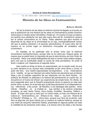 Revista de Temas Nicaragüenses
No. 166 –Febrero 2022 – ISSN 2164-4268 - http://www.temasnicas.net/
287
Historia de las Ideas en Centroamérica
Roberto Murillo
Tal vez la historia de las ideas en América Central ha llegado ya al punto en
que la publicación de una Historia de las ideas en Centroamérica puede constituir
noticia para un amplio sector del público. Puede ser. En cuanto a lo que yo espero,
me sentiría muy satisfecho con que este nuevo libro del Dr. Constantino Lascaris
fue la noticia universitaria en e1 Istmo. Todos sabemos que para muchos el
desarrollo de las ideas en la Universidad es un lujo, incomparablemente menos
útil que la política electoral o el ascenso administrativo. El nuevo libro del Dr.
Lascaris es en primer lugar un testimonio irrecusable de verdadera vida
universitaria.
En realidad, se ha publicado solo el primer tomo (por la Editorial
Universitaria Centroamericana), aunque esto no se indica por ninguna parte, de
manera que se podrá tener la impresión de que la obra termina con don Víctor de
la Guardia. Hacer una reseña bibliográfica de solo e1 primer tomo implica riesgos,
pero creo que es justificable desde un punto de vista periodístico. Es evitar al
lector a esperar con impaciencia el segundo tomo.
Esta reseña se dirige al lector no especializado, por la simple razón de que
su autor tampoco lo es, aunque está consagrado ya por otros libros y cursos, el
autor del libro. Una reseña especializada correspondiera a los historiadores
en la medida en que se interesen por estos hechos tan peculiares que se llaman
ideas y por el carácter específico de sus relaciones con los otros hechos. Un
profesor de filosofía no dedicado a la historia del pensamiento en cuanto ta1, se
encuentra en el trance de ofrecer sus experiencias de simple lector. En efecto, no
será exagerado decir que la filosofía propiamente dicha no aparece en todo este
primer tomo, es decir, en el periodo que va del descubrimiento a la Independencia.
Las referencias a los cursos de filosofía y a los ideólogos sólo podrían tener
interés filosófico en la medida en que remiten a los autores originales
europeos, ya sean Santo Tomas, Duns Escoto, Condillac, Rousseau, Voltaire o
Hume. El autor dice que su obra que” en cierto modo, es más una Historia de la
Cultura en Centroamérica, con énfasis en las ideas ... que una Historia de
la Filosofía” (Prólogo, p. 12) . Ahora bien, aunque muy lleno de erudición, este
libro se deja leer con gran interés por e1 profano en materia histórica, porque es
una visión de conjunto realmente inédita, presentada en algunas partes con toda
la vitalidad de las tensiones entre ideas, o al menos entre las ideas y las fuerzas
 