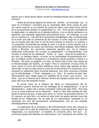 Historia de las Ideas en Centroamérica
© Roberto Murillo– editor@temasnicas.net
288
opacas que a duras penas logran recubrirse ideológicamente para combatir a las
primeras.
Desde las primeras páginas se siente una tensión ya anunciada por el
autor en el Prefacio:” Considero que e1 historiador debe emitir juicios de valor
(su mismo historiar es ya sucesión de juicios de valor), pero debe evitar, dentro
de lo humanamente posible, la subjetividad” (p. 14) . Es la tensión inevitable de
la objetividad y la selección en el método histórico, y es un mérito señalarla y no
aparentar una imposible objetividad químicamente pura. Sin embargo, yo creo
que e1 conflicto va más allá de lo puramente metodológico. Hay un desasosiego
en el autor que está en presencia de dos fuerzas: el curso ciego de un proceso
que no acepta más valor que e1 de los puros hechos, la victoria y e1 fracaso, y
un quijotismo incontenible que obliga al autor y al lector a tomar partido, por o
contra Bartolomé de las Casas, los Contreras, José Matías Delgado, Pedro Molina,
Osejo o Morazán, por mencionar solamente aquellos que, me lo imagino,
producirían controversia. Por un lado, un pragmatismo —o maquiavelismo— que
muestra la ilusión de los soñadores frente al buen éxito de los políticos, y
por otro, un ideólogo liberal —el autor se ha manifestado frecuentemente así—
que se indigna contra el feudalismo y el localismo cuando sepultan a Molina o a
Morazán. De poner un epígrafe a la obra, no habría sido el peor este pasaje de
la Fenomenología del Espíritu, de Hegel:” Pero la conciencia virtuosa entra en
lucha contra el curso del mundo (Weltlauf) como contra algo opuesto al bien;
ahora bien, lo que en esta lucha el curso del mundo ofrece a la conciencia, es lo
universal no solamente como universal abstracto, sino como universal vivificado
por la individualidad ...” (Trad. Hippolyte, I, p. 316) . En nombre de este” bien
efectivamente real”, Hegel supera al” caballero de la virtud”, pero mucho me
temo que en la historia de la América Central don Quijote pueda tener razón a
pesar del curso del pequeño mundo.
El primer tomo de la Historia las Ideas en Centroamérica del Dr.
Constantino Lascaris termina con los ideólogos de la Independencia —o de la
liberalización—, todos más o menos ’ilustrados” típicos del siglo XVIII. Pero ésta
no es la única presencia de la ilustración. Todo e1 libro esta transido de ella,
hasta el extremo de que, si todo autor tiene un “centro de gravedad histórico”, el
Dr. Lascaris, en este libro —al menos en este tomo me parece gravitar hacia ese
tiempo de la” Aufklarung”. No se trata de un anacronismo, imposible en un
conocedor tan sutil del pensamiento contemporáneo, sino de una simpatía
etimológicamente entendida.
La explicación de la Conquista y del enfrentamiento entre dos culturas se
realiza a partir de la idea de civilización y progreso, y hay que decirlo, pese a los
indigenistas, es convincente.”. el español, en cincuenta años, hizo que e1
continente pasase del Neolítico al renacimiento.” Los” comedores de anonas” fue
 