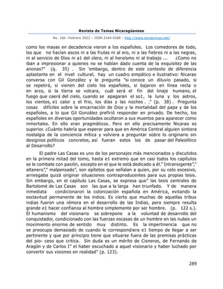 Revista de Temas Nicaragüenses
No. 166 –Febrero 2022 – ISSN 2164-4268 - http://www.temasnicas.net/
289
como los mayas en decadencia vieron a los españoles. Los comedores de todo,
los que no hacían ascos ni a las frutas ni al oro, ni a las fiebres ni a las negras,
ni al servicio de Dios ni a1 del clero, ni al heroísmo ni al trabajo ... ¿Como no
iban a impresionar a quienes no se habían dado cuenta de la exquisitez de las
anonas?” (q. 35) . Sin ‘embargo, dentro de este contexto de diferencia
aplastante en el nivel cultural, hay un cuadro simpático e ilustrativo: Nicarao
conversa con Gil González y le pregunta ”si conoce un diluvio pasado, si
se repetirá, si vienen del cielo los españoles, si bajaron en línea recta o
en arco, si la tierra se volcara, cuál será el fin del linaje humano, el
fuego que caerá del cielo, cuando se apagaran el so1, la luna y los astros,
los vientos, e1 calor y el frio, los días y las noches . .” (p. 38) . Pregunta
cosas difíciles sobre la encarnación de Dios y la mortalidad del papa y de los
españoles, a lo que Gil González prefirió responder en privado. De hecho, los
españoles en diversas oportunidades ocultaron a sus muertos para aparecer como
inmortales. En ello eran pragmáticos. Pero en ello precisamente Nicarao es
superior. ¿Cuánto habría que esperar para que en América Central alguien sintiera
nostalgia de la conciencia mítica y volviera a preguntar sobre lo originario sin
designios políticos concretos, así fueran estos los de pasar del Paleolítico
al Desarrollo?
El padre Las Casas es uno de los personajes más mencionados y discutidos
en la primera mitad del tomo, hasta e1 extremo que en casi todos los capítulos
se le combate con pasión, excepto en el que le está dedicado a él.” Intransigente”,”
altanero”,” malpensado”, son epítetos que señalan a quien, por su celo excesivo,
arriesgaba quizá originar situaciones contraproducentes para sus propias tesis.
Sin embargo, en el capítulo Las Casas, se expresa que” las tesis centrales de
Bartolomé de Las Casas son las que a la larga han triunfado. Y de manera
inmediata condicionaron la colonización española en América, evitando la
esclavitud permanente de los indios. Es cierto que muchas de aquellas tribus
indias fueron una rémora en el desarrollo de las Indias, pero siempre resulta
grande e1 hacer confianza al hombre simplemente por ser hombre. (p. 122 s.).
El humanismo del visionario se sobrepone a la voluntad de desarrollo del
conquistador, condicionado con las fuerzas escasas de un hombre en las nubes un
movimiento enorme de sentido muy distinto. Es la impertinencia que no
se preocupa demasiado de cuando le correspondiera e1 tiempo de llegar a ser
pertinente y que por principio tiene que situarse fuera de las premisas prácticas
del pio- ceso que critica. Sin duda es un mérito de Cisneros, de Fernando de
Aragón y de Carlos I” el haber escuchado a aquel visionario y haber luchado por
convertir sus visiones en realidad” (p. 123).
 