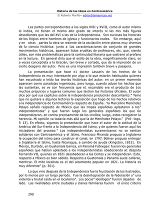 Historia de las Ideas en Centroamérica
© Roberto Murillo– editor@temasnicas.net
290
Las partes correspondientes a los siglos XVII y XVIII, como el autor mismo
lo indica, no tienen el mismo alto grado de interés ni las mis más figuras
descollantes que las del XVI o las de la Independencia. Son curiosas las historias
de los litigios entre hombres de iglesia y funcionarios reales. Sin embargo, aquí
y en otras partes la obra se resiente de la oscilación entre planos muy diversos
de la ciencia histórica: junto a 1as caracterizaciones de conjunto de grandes
movimientos históricos, aparecen listas eruditas de profesores, etc. que, siendo
útiles, son más problemáticas para la continuidad literaria que sostiene al profano
en la lectura. En general diría que el estilo de la obra, magníficamente claro, es
a veces conceptista a lo Gracián, tan breve y cortado, que da la impresión de un
cierto desgano del autor. Pero es una impresión también breve y pasajera.
La presentación que hace e1 doctor Lascaris de los hechos de la
Independencia es muy interesante por algo a lo que estarán habituados quienes
han escuchado o leído las teorías históricas del autor: en un primer momento
aparecen corno paradojas ingeniosas, pero luego, cuando aduce los hechos que
las sustentan, se ve con frecuencia que e1 escandalo era el producto de 1os
muchos prejuicios y lugares comunes que lastran las historias oficiales. El autor
dice por qué sus capítulos sobre la independencia producirán descontento:” Temo
que no gustara a algunos lectores la exposición que hago de los hechos relativos
a la independencia de Centroamérica respecto de España. Ya Marcelino Menéndez
Pelayo señaló respecto de México que las tropas españolas aplastaron a los”
independentistas” y que fueron luego los generales españoles los que 6e
independizaron, en contra precisamente da los criollos; luego, estos recogieron la
herencia. Mi opinión va todavía más allá que la de Menéndez Pelayo.” (Pr6- logo,
P. 13). En efecto, sigamos la presentación que hace el autor de la actitud de la
América del Sur frente a la Independencia del Istmo, y de quienes fueron aquí los
iniciadores del proceso:” Los independentistas suramericanos no se sentían
solidarios con Centroamérica y el Istmo. Francisco Miranda propuso a Inglaterra
la ocupación del istmo para construir el canal, en 1797. Bolívar propuso entregar
a Inglaterra el Istmo, hasta Nicaragua, a cambio de ayuda (Kingston, 1815). En
México, Iturbide, en Guatemala Gainza, en Panamá Fábregas: fueron los generales
españoles que habían aplastado a los independentistas obedeciendo a1 déspota
Fernando VII, quienes en 1821 desobedecen a las Cortes y se independizan. Esto,
respecto a México es bien sabido. Respecto a Guatemala y Panamá suele callarse,
mentirse. El mito localista es el del alzamiento popular en 1821. La historia es
muy diferente” (p. 361).
Lo que vino después de la Independencia fue la frustración de los ilustrados,
por lo menos por un largo período. Fue la desintegración de la federaci6n y” una
violenta y brutal caída en el localismo”. Los pocos” ideólogos” fueron dejados de
lado. Las rivalidades entre ciudades y clanes familiares fueron el único criterio
 