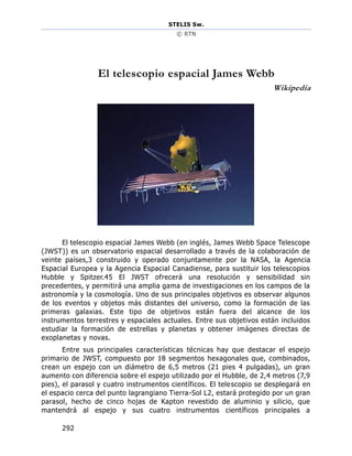 STELIS Sw.
© RTN
292
El telescopio espacial James Webb
Wikipedia
El telescopio espacial James Webb (en inglés, James Webb Space Telescope
(JWST)) es un observatorio espacial desarrollado a través de la colaboración de
veinte países,3 construido y operado conjuntamente por la NASA, la Agencia
Espacial Europea y la Agencia Espacial Canadiense, para sustituir los telescopios
Hubble y Spitzer.45 El JWST ofrecerá una resolución y sensibilidad sin
precedentes, y permitirá una amplia gama de investigaciones en los campos de la
astronomía y la cosmología. Uno de sus principales objetivos es observar algunos
de los eventos y objetos más distantes del universo, como la formación de las
primeras galaxias. Este tipo de objetivos están fuera del alcance de los
instrumentos terrestres y espaciales actuales. Entre sus objetivos están incluidos
estudiar la formación de estrellas y planetas y obtener imágenes directas de
exoplanetas y novas.
Entre sus principales características técnicas hay que destacar el espejo
primario de JWST, compuesto por 18 segmentos hexagonales que, combinados,
crean un espejo con un diámetro de 6,5 metros (21 pies 4 pulgadas), un gran
aumento con diferencia sobre el espejo utilizado por el Hubble, de 2,4 metros (7,9
pies), el parasol y cuatro instrumentos científicos. El telescopio se desplegará en
el espacio cerca del punto lagrangiano Tierra-Sol L2, estará protegido por un gran
parasol, hecho de cinco hojas de Kapton revestido de aluminio y silicio, que
mantendrá al espejo y sus cuatro instrumentos científicos principales a
 