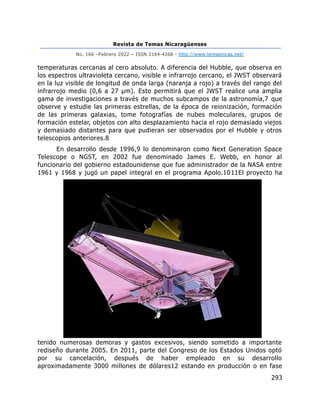 Revista de Temas Nicaragüenses
No. 166 –Febrero 2022 – ISSN 2164-4268 - http://www.temasnicas.net/
293
temperaturas cercanas al cero absoluto. A diferencia del Hubble, que observa en
los espectros ultravioleta cercano, visible e infrarrojo cercano, el JWST observará
en la luz visible de longitud de onda larga (naranja a rojo) a través del rango del
infrarrojo medio (0,6 a 27 μm). Esto permitirá que el JWST realice una amplia
gama de investigaciones a través de muchos subcampos de la astronomía,7 que
observe y estudie las primeras estrellas, de la época de reionización, formación
de las primeras galaxias, tome fotografías de nubes moleculares, grupos de
formación estelar, objetos con alto desplazamiento hacia el rojo demasiado viejos
y demasiado distantes para que pudieran ser observados por el Hubble y otros
telescopios anteriores.8
En desarrollo desde 1996,9 lo denominaron como Next Generation Space
Telescope o NGST, en 2002 fue denominado James E. Webb, en honor al
funcionario del gobierno estadounidense que fue administrador de la NASA entre
1961 y 1968 y jugó un papel integral en el programa Apolo.1011El proyecto ha
tenido numerosas demoras y gastos excesivos, siendo sometido a importante
rediseño durante 2005. En 2011, parte del Congreso de los Estados Unidos optó
por su cancelación, después de haber empleado en su desarrollo
aproximadamente 3000 millones de dólares12 estando en producción o en fase
 