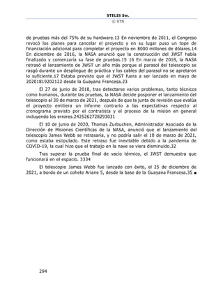 STELIS Sw.
© RTN
294
de pruebas más del 75% de su hardware.13 En noviembre de 2011, el Congreso
revocó los planes para cancelar el proyecto y en su lugar puso un tope de
financiación adicional para completar el proyecto en 8000 millones de dólares.14
En diciembre de 2016, la NASA anunció que la construcción del JWST había
finalizado y comenzaría su fase de pruebas.15 16 En marzo de 2018, la NASA
retrasó el lanzamiento de JWST un año más porque el parasol del telescopio se
rasgó durante un despliegue de práctica y los cables del parasol no se apretaron
lo suficiente.17 Estaba previsto que el JWST fuera a ser lanzado en mayo de
20201819202122 desde la Guayana Francesa.23
El 27 de junio de 2018, tras detectarse varios problemas, tanto técnicos
como humanos, durante las pruebas, la NASA decide posponer el lanzamiento del
telescopio al 30 de marzo de 2021, después de que la junta de revisión que evalúa
el proyecto emitiera un informe contrario a las expectativas respecto al
cronograma previsto por el contratista y el proceso de la misión en general
incluyendo los errores.2425262728293031
El 10 de junio de 2020, Thomas Zurbuchen, Administrador Asociado de la
Dirección de Misiones Científicas de la NASA, anunció que el lanzamiento del
telescopio James Webb se retrasaría, y no podría salir el 10 de marzo de 2021,
como estaba estipulado. Este retraso fue inevitable debido a la pandemia de
COVID-19, la cual hizo que el trabajo en la nave se viera disminuido.32
Tras superar la prueba final de vacío térmico, el JWST demuestra que
funcionará en el espacio. 3334
El telescopio James Webb fue lanzado con éxito, el 25 de diciembre de
2021, a bordo de un cohete Ariane 5, desde la base de la Guayana Francesa.35 ■
 