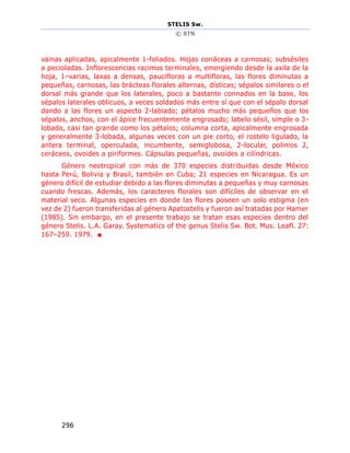 STELIS Sw.
© RTN
296
vainas aplicadas, apicalmente 1-foliados. Hojas coriáceas a carnosas; subsésiles
a pecioladas. Inflorescencias racimos terminales, emergiendo desde la axila de la
hoja, 1–varias, laxas a densas, paucifloras a multifloras, las flores diminutas a
pequeñas, carnosas, las brácteas florales alternas, dísticas; sépalos similares o el
dorsal más grande que los laterales, poco a bastante connados en la base, los
sépalos laterales oblicuos, a veces soldados más entre sí que con el sépalo dorsal
dando a las flores un aspecto 2-labiado; pétalos mucho más pequeños que los
sépalos, anchos, con el ápice frecuentemente engrosado; labelo sésil, simple o 3-
lobado, casi tan grande como los pétalos; columna corta, apicalmente engrosada
y generalmente 3-lobada, algunas veces con un pie corto, el rostelo ligulado, la
antera terminal, operculada, incumbente, semiglobosa, 2-locular, polinios 2,
ceráceos, ovoides a piriformes. Cápsulas pequeñas, ovoides a cilíndricas.
Género neotropical con más de 370 especies distribuidas desde México
hasta Perú, Bolivia y Brasil, también en Cuba; 21 especies en Nicaragua. Es un
género difícil de estudiar debido a las flores diminutas a pequeñas y muy carnosas
cuando frescas. Además, los caracteres florales son difíciles de observar en el
material seco. Algunas especies en donde las flores poseen un solo estigma (en
vez de 2) fueron transferidas al género Apatostelis y fueron así tratadas por Hamer
(1985). Sin embargo, en el presente trabajo se tratan esas especies dentro del
género Stelis. L.A. Garay. Systematics of the genus Stelis Sw. Bot. Mus. Leafl. 27:
167–259. 1979. ■
 