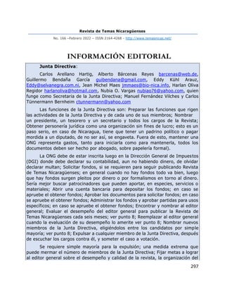 Revista de Temas Nicaragüenses
No. 166 –Febrero 2022 – ISSN 2164-4268 - http://www.temasnicas.net/
297
INFORMACIÓN EDITORIAL
Junta Directiva:
Carlos Arellano Hartig, Alberto Bárcenas Reyes barcenas@web.de,
Guillermo Bendaña García guibendana@gmail.com, Eddy Kühl Arauz,
Eddy@selvanegra.com.ni, Jean Michel Maes jmmaes@bio-nica.info, Harlan Oliva
Regidor harlanoliva@hotmail.com, Nubia O. Vargas nubiao76@yahoo.com, quien
funge como Secretaria de la Junta Directiva; Manuel Fernández Vilches y Carlos
Tünnermann Bernheim ctunnermann@yahoo.com
Las funciones de la Junta Directiva son: Preparar las funciones que rigen
las actividades de la Junta Directiva y de cada uno de sus miembros; Nombrar
un presidente, un tesorero y un secretario y todos los cargos de la Revista;
Obtener personería jurídica como una organización sin fines de lucro; esto es un
paso serio, en caso de Nicaragua, tiene que tener un padrino político o pagar
mordida a un diputado, de no ser así, se engaveta. Fuera de esto, mantener una
ONG representa gastos, tanto para iniciarla como para mantenerla, todos los
documentos deben ser hecho por abogado, sobre papelería formal).
La ONG debe de estar inscrita luego en la Dirección General de Impuestos
(DGI) donde debe declarar su contabilidad, aun no habiendo dinero, de olvidar
declarar multan; Solicitar fondos, si se requieren para seguir publicando Revista
de Temas Nicaragüenses; en general cuando no hay fondos todo va bien, luego
que hay fondos surgen pleitos por dinero o por formalismos en torno al dinero.
Sería mejor buscar patrocinadores que pueden aportar, en especies, servicios o
materiales; Abrir una cuenta bancaria para depositar los fondos; en caso se
apruebe el obtener fondos; Aprobar los documentos para solicitar fondos; en caso
se apruebe el obtener fondos; Administrar los fondos y aprobar partidas para usos
específicos; en caso se apruebe el obtener fondos; Encontrar y nombrar al editor
general; Evaluar el desempeño del editor general para publicar la Revista de
Temas Nicaragüenses cada seis meses; ver punto 8; Reemplazar al editor general
cuando la evaluación de su desempeño lo amerite ver punto 8; Nombrar nuevos
miembros de la Junta Directiva, eligiéndolos entre los candidatos por simple
mayoría; ver punto 8; Expulsar a cualquier miembro de la Junta Directiva, después
de escuchar los cargos contra él, y someter el caso a votación.
Se requiere simple mayoría para la expulsión; una medida extrema que
puede mermar el número de miembros de la Junta Directiva; Fijar metas a lograr
al editor general sobre el desempeño y calidad de la revista, la organización del
 