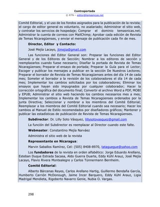 Contraportada
© RTN – editor@temasnicas.net
298
Comité Editorial, y el uso de los fondos asignados para la publicación de la revista;
el cargo de editor general es voluntario, no asalariado; Administrar el sitio web,
y contratar los servicios de hospedaje; Comprar el dominio temasnicas.net;
Administrar la cuenta de correos con MailChimp; Aprobar cada edición de Revista
de Temas Nicaragüenses, y enviar el mensaje de publicación cada fin de mes.
Director, Editor y Contacto:
José Mejía Lacayo, jtmejia@gmail.com
Las funciones del Editor General son: Preparar las funciones del Editor
General y de los Editores de Sección; Nombrar a los editores de sección y
reemplazarlos cuando fuese necesario; Diseñar la portada de Revista de Temas
Nicaragüenses; Preparar el ensayo de portada; Preparar la Guía para el Lector;
Escoger y publicar los mensajes a publicar en la sección De Nuestros Lectores;
Preparar el borrador de Revista de Temas Nicaragüenses antes del día 14 de cada
mes; Someter el borrador a la revisión de los colaboradores el día 14 de cada
mes; Implementar los cambios solicitados por los colaboradores; Eliminar los
ensayos que hayan sido impugnados por cualquier colaborador; Hacer la
corrección ortográfica del documento final; Convertir el archivo Word a PDF, MOBI
y EPUB; Administrar el sitio web haciendo los cambios necesarios mes a mes;
Implementar los cambios a Revista de Temas Nicaragüenses ordenados por la
junta Directiva; Seleccionar y nombrar a los miembros del Comité Editorial;
Reemplazar a los miembros del Comité Editorial cuando sea necesario; Hacer los
cambios al Manuel de Estilo recomendados por diseñadores gráficos; Mantener y
publicar las estadísticas de publicación de Revista de Temas Nicaragüenses.
Subdirector: Dr. Lilly Soto Vásquez, lillysotovasquez@gmail.com
La función del Subdirector es reemplazar al Director cuando este falte.
Webmaster: Constantino Mejía Narváez
Administra el sitio web de la revista
Representante en Nicaragua:
Marvin Saballos Ramírez, Cel: (505) 8408-8970, tataguegue@yahoo.com
Los fundadores de la revista en orden alfabético: Jorge Eduardo Arellano,
Esteban Duque Estrada Sacasa, Aldo Guerra Duarte, Eddy Kühl Arauz, José Mejía
Lacayo, Flavio Rivera Montealegre y Carlos Tünnermann Bernheim.
Comité Editorial:
Alberto Bárcenas Reyes, Carlos Arellano Hartig, Guillermo Bendaña García,
Humberto Carrión McDonough, Jaime Incer Barquero, Eddy Kühl Arauz, Ligia
Madrigal Mendieta, Rigoberto Navarro Genie, Nubia O. Vargas.
 