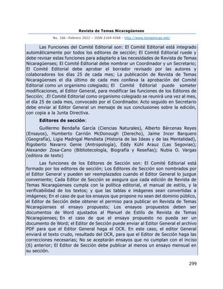 Revista de Temas Nicaragüenses
No. 166 –Febrero 2022 – ISSN 2164-4268 - http://www.temasnicas.net/
299
Las Funciones del Comité Editorial son: El Comité Editorial está integrado
automáticamente por todos los editores de sección; El Comité Editorial ruede y
debe revisar estas funciones para adaptarlo a las necesidades de Revista de Temas
Nicaragüenses; El Comité Editorial debe nombrar un Coordinador y un Secretario;
El Comité Editorial debe aprobar el borrador revisado por las autores y
colaboradores los días 25 de cada mes; La publicación de Revista de Temas
Nicaragüenses el día último de cada mes conlleva la aprobación del Comité
Editorial como un organismo colegiado; El Comité Editorial puede someter
modificaciones, al Editor General, para modificar las funciones de los Editores de
Sección; .El Comité Editorial como organismo colegiado se reunirá una vez al mes,
el día 25 de cada mes, convocado por el Coordinador. Acto seguido en Secretario
debe enviar al Editor General un mensaje de sus conclusiones sobre la edición,
con copia a la Junta Directiva.
Editores de sección:
Guillermo Bendaña García (Ciencias Naturales), Alberto Bárcenas Reyes
(Ensayos), Humberto Carrión McDonough (Derecho), Jaime Incer Barquero
(Geografía), Ligia Madrigal Mendieta (Historia de las Ideas y de las Mentalidad),
Rigoberto Navarro Genie (Antropología), Eddy Kühl Arauz (Las Segovias);
Alexander Zosa-Cano (Bibliotecología, Biografía y Reseñas); Nubia O. Vargas
(editora de texto)
Las funciones de los Editores de Sección son: El Comité Editorial está
formado por los editores de sección; Los Editores de Sección son nombrados por
el Editor General y pueden ser reemplazados cuando el Editor General lo juzgue
conveniente; Cada Editor de Sección se asegura que cada edición de Revista de
Temas Nicaragüenses cumpla con la política editorial, el manual de estilo, y la
verificabilidad de los textos; y que las tablas e imágenes sean convertidas a
imágenes; En el caso de que los ensayos que propone no sean del dominio público,
el Editor de Sección debe obtener el permiso para publicar en Revista de Temas
Nicaragüenses el ensayo propuesto; Los ensayos propuestos deben ser
documentos de Word ajustados al Manuel de Estilo de Revista de Temas
Nicaragüenses; En el caso de que el ensayo propuesto no pueda ser un
documento de Word; el Editor de Sección puede enviar al Editor General el archivo
PDF para que el Editor General haga el OCR. En este caso, el editor General
enviará el texto crudo, resultado del OCR, para que el Editor de Sección haga las
correcciones necesarias; No se aceptarán ensayos que no cumplan con el inciso
(6) anterior; El Editor de Sección debe publicar al menos un ensayo mensual en
su sección.
 