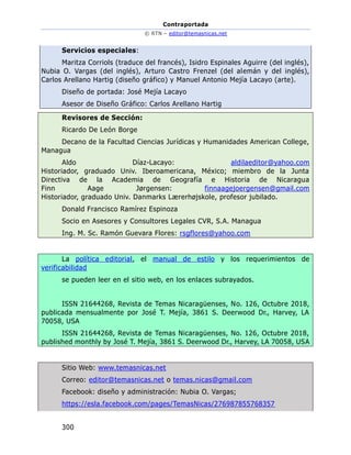 Contraportada
© RTN – editor@temasnicas.net
300
Servicios especiales:
Maritza Corriols (traduce del francés), Isidro Espinales Aguirre (del inglés),
Nubia O. Vargas (del inglés), Arturo Castro Frenzel (del alemán y del inglés),
Carlos Arellano Hartig (diseño gráfico) y Manuel Antonio Mejía Lacayo (arte).
Diseño de portada: José Mejía Lacayo
Asesor de Diseño Gráfico: Carlos Arellano Hartig
Revisores de Sección:
Ricardo De León Borge
Decano de la Facultad Ciencias Jurídicas y Humanidades American College,
Managua
Aldo Díaz-Lacayo: aldilaeditor@yahoo.com
Historiador, graduado Univ. Iberoamericana, México; miembro de la Junta
Directiva de la Academia de Geografía e Historia de Nicaragua
Finn Aage Jørgensen: finnaagejoergensen@gmail.com
Historiador, graduado Univ. Danmarks Lærerhøjskole, profesor jubilado.
Donald Francisco Ramírez Espinoza
Socio en Asesores y Consultores Legales CVR, S.A. Managua
Ing. M. Sc. Ramón Guevara Flores: rsgflores@yahoo.com
La política editorial, el manual de estilo y los requerimientos de
verificabilidad
se pueden leer en el sitio web, en los enlaces subrayados.
ISSN 21644268, Revista de Temas Nicaragüenses, No. 126, Octubre 2018,
publicada mensualmente por José T. Mejía, 3861 S. Deerwood Dr., Harvey, LA
70058, USA
ISSN 21644268, Revista de Temas Nicaragüenses, No. 126, Octubre 2018,
published monthly by José T. Mejía, 3861 S. Deerwood Dr., Harvey, LA 70058, USA
Sitio Web: www.temasnicas.net
Correo: editor@temasnicas.net o temas.nicas@gmail.com
Facebook: diseño y administración: Nubia O. Vargas;
https://esla.facebook.com/pages/TemasNicas/276987855768357
 