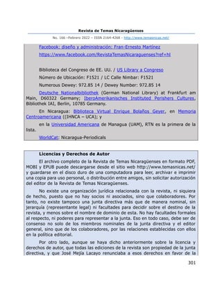 Revista de Temas Nicaragüenses
No. 166 –Febrero 2022 – ISSN 2164-4268 - http://www.temasnicas.net/
301
Facebook: diseño y administración: Fran-Ernesto Martínez
https://www.facebook.com/RevistaTemasNicaraguenses?ref=hl
Biblioteca del Congreso de EE. UU. / US Library a Congreso
Número de Ubicación: F1521 / LC Calle Nimbar: F1521
Numerous Dewey: 972.85 14 / Dewey Number: 972.85 14
Deutsche Nationalbibliothek (German National Library) at Frankfurt am
Main, D60322 Germany; IberoAmerikanisches Instituted Perishers Cultures,
Bibliothek IAI, Berlin, 10785 Germany.
En Nicaragua: Biblioteca Virtual Enrique Bolaños Geyer, en Memoria
Centroamericana ((IHNCA – UCA); y
en la Universidad Americana de Managua (UAM), RTN es la primera de la
lista.
WorldCat: Nicaragua-Periodicals
Licencias y Derechos de Autor
El archivo completo de la Revista de Temas Nicaragüenses en formato PDF,
MOBI y EPUB puede descargarse desde el sitio web http://www.temasnicas.net/
y guardarse en el disco duro de una computadora para leer, archivar e imprimir
una copia para uso personal, o distribución entre amigos, sin solicitar autorización
del editor de la Revista de Temas Nicaragüenses.
No existe una organización jurídica relacionada con la revista, ni siquiera
de hecho, puesto que no hay socios ni asociados, sino que colaboradores. Por
tanto, no existe tampoco una junta directiva más que de manera nominal, sin
jerarquía (representante legal) ni facultades para decidir sobre el destino de la
revista, y menos sobre el nombre de dominio de esta. No hay facultades formales
al respecto, ni poderes para representar a la junta. Eso en todo caso, debe ser de
consenso no solo de los miembros nominales de la junta directiva y el editor
general, sino que de los colaboradores, por las relaciones establecidas con ellos
en la política editorial.
Por otro lado, aunque se haya dicho anteriormente sobre la licencia y
derechos de autor, que todas las ediciones de la revista son propiedad de la junta
directiva, y que José Mejía Lacayo renunciaba a esos derechos en favor de la
 