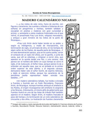 Revista de Temas Nicaragüenses
No. 166 –Febrero 2022 – ISSN 2164-4268 - http://www.temasnicas.net/
303
MADERO CALENDÁRICO NICARAO
«...y los indios de este reino, fuera de escribir, con
figuras y caracteres, las cuentas y tributos e historias de sus
señores en pergaminos y mantas; también tallaban y
esculpían en piedras y maderos con gran curiosidad y
primor; y semejante a estos maderos historiados era el que
refirió, el presentado Fray Luís Xirón, religioso mercedario,
y antiguo y gran ministro de los indios de la parte de
Nicaragua...
«Fray Luís Xirón decía haber tenido en su poder, y
según su inteligencia, y modo de inscripciones, era
terminación de siglo, en principio de otro, en los tiempos de
algún señor de los Pipiles, de aquella parte de Nicaragua...Y
en esta demostración parece, que en la cuarta casilla, cerrar
el computo de un siglo [52 años], por la gavilla, o junta de
varas, que allí se estampa, y empezar a correr otro, que
aparece en la quinta tanda una flor, y una corona; más
parece ser el nombre del Señor en cuyo tiempo se cerró el
siglo, el de Jutecucali, el Señor Casa; porque parece lo da a
entender así aquella casa, que se ve pintada en la primer
orden superior de esta planta; y el segundo cacique,
demuestra haber sido el señor Sochil, de espíritu belicoso,
y dado al ejercicio militar, porque los caracteres de la
penúltima casilla representan haber vencido tres
batallas...»149
«Un madero calendárico tallado, fue traído o enviado
a Fuentes y Guzmán por un fraile Mercedario, Francisco
Xirón, de Nicaragua. Aunque Fuentes atribuyó el artefacto a
los Pipiles, el origen nicaragüense del artefacto lo asignaría
a los Nicarao. Interesante, el mismo glifo de gobernante que
Fuentes ilustró en una de las listas de tributo Pipil también
aparece en el madero. Según Xirón, el madero marcaba el
paso del tiempo y la terminación de un ciclo calendárico de
cincuenta y dos años. La ilustración de Fuentes claramente
149
Imagen del madero y texto reproducido de la obra del Capitán D. Francisco Antonio de Fuentes
y Guzmán, Recordación Florida: Discurso historial y demostración natural, material, militar y
 