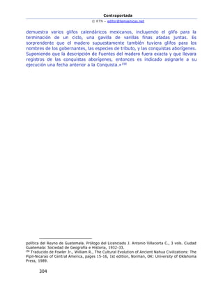 Contraportada
© RTN – editor@temasnicas.net
304
demuestra varios glifos calendáricos mexicanos, incluyendo el glifo para la
terminación de un ciclo, una gavilla de varillas finas atadas juntas. Es
sorprendente que el madero supuestamente también tuviera glifos para los
nombres de los gobernantes, las especies de tributo, y las conquistas aborígenes.
Suponiendo que la descripción de Fuentes del madero fuera exacta y que llevara
registros de las conquistas aborígenes, entonces es indicado asignarle a su
ejecución una fecha anterior a la Conquista.»150
política del Reyno de Guatemala. Prólogo del Licenciado J. Antonio Villacorta C., 3 vols. Ciudad
Guatemala: Sociedad de Geografía e Historia, 1932-33.
150
Traducido de Fowler Jr., William R., The Cultural Evolution of Ancient Nahua Civilizations: The
Pipil-Nicarao of Central America, pages 15-16, 1st edition, Norman, OK: University of Oklahoma
Press, 1989.
 