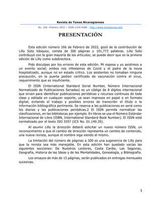 Revista de Temas Nicaragüenses
No. 166 –Febrero 2022 – ISSN 2164-4268 - http://www.temasnicas.net/
3
PRESENTACIÓN
Esta edición número 166 de Febrero de 2022, gozó de la contribución de
Lilly Soto Vásquez, consta de 306 páginas y 101,773 palabras. Lilly Soto
contribuyó con la gran mayoría de los artículos; se puede decir que es la primera
edición de Lilly como subdirectora.
Pido disculpas por los errores de esta edición. Mi esposa y yo asistimos a
un evento social; ambos nos infestamos de Covid y el padre de la novia
hospitalizado, aunque no en estado crítico. Los asistentes no tomaban ninguna
precaución, en la puerta pedían certificado de vacunación contra el virus,
requerimiento que es insuficiente.
El ISSN (International Standard Serial Number, Número Internacional
Normalizado de Publicaciones Seriadas) es un código de 8 dígitos internacional
que sirven para identificar publicaciones periódicas y recursos continuos de toda
clase y editada en cualquier soporte, ya sean impresos en papel o en formato
digital, evitando el trabajo y posibles errores de transcribir el título o la
información bibliográfica pertinente. Se reserva a las publicaciones en serie como
los diarios y las publicaciones periódicas.2 El ISSN permite normalizar las
clasificaciones, en las bibliotecas por ejemplo. En libros se usa el Número Estándar
Internacional de Libro (ISBN, International Standard Book Number). El ISSN está
normalizado por el texto ISO 3297 (ICS No. 01.140.20).
Al asumir Lilly la dirección deberá solicitar un nuevo número ISSN, un
reconocimiento a que el cambio de dirección representa un cambio de contenido,
una nueva revista, aunque el nombre siga siendo el mismo.
La limitación del número de páginas a 300 es una sugerencia de Lilly para
que la revista sea más manejable. En esta edición han quedado vacías las
siguientes secciones: De Nuestros Lectores, Costa Caribe, Las Segovias,
Geografía, Historia de las Ideas y de las Mentalidades, Genealogía, y Bibliografía.
Los ensayos de más de 15 páginas, serán publicados en entregas mensuales
sucesivas.
 