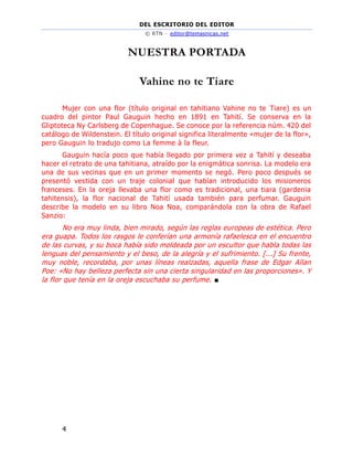DEL ESCRITORIO DEL EDITOR
© RTN – editor@temasnicas.net
4
NUESTRA PORTADA
Vahine no te Tiare
Mujer con una flor (título original en tahitiano Vahine no te Tiare) es un
cuadro del pintor Paul Gauguin hecho en 1891 en Tahití. Se conserva en la
Gliptoteca Ny Carlsberg de Copenhague. Se conoce por la referencia núm. 420 del
catálogo de Wildenstein. El título original significa literalmente «mujer de la flor»,
pero Gauguin lo tradujo como La femme à la fleur.
Gauguin hacía poco que había llegado por primera vez a Tahití y deseaba
hacer el retrato de una tahitiana, atraído por la enigmática sonrisa. La modelo era
una de sus vecinas que en un primer momento se negó. Pero poco después se
presentó vestida con un traje colonial que habían introducido los misioneros
franceses. En la oreja llevaba una flor como es tradicional, una tiara (gardenia
tahitensis), la flor nacional de Tahití usada también para perfumar. Gauguin
describe la modelo en su libro Noa Noa, comparándola con la obra de Rafael
Sanzio:
No era muy linda, bien mirado, según las reglas europeas de estética. Pero
era guapa. Todos los rasgos le conferían una armonía rafaelesca en el encuentro
de las curvas, y su boca había sido moldeada por un escultor que habla todas las
lenguas del pensamiento y el beso, de la alegría y el sufrimiento. [...] Su frente,
muy noble, recordaba, por unas líneas realzadas, aquella frase de Edgar Allan
Poe: «No hay belleza perfecta sin una cierta singularidad en las proporciones». Y
la flor que tenía en la oreja escuchaba su perfume. ■
 