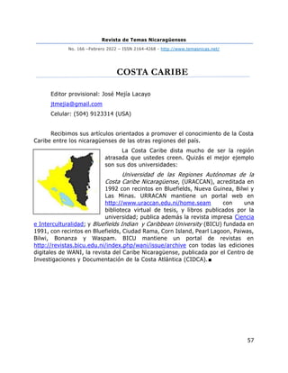 Revista de Temas Nicaragüenses
No. 166 –Febrero 2022 – ISSN 2164-4268 - http://www.temasnicas.net/
57
COSTA CARIBE
Editor provisional: José Mejía Lacayo
jtmejia@gmail.com
Celular: (504) 9123314 (USA)
Recibimos sus artículos orientados a promover el conocimiento de la Costa
Caribe entre los nicaragüenses de las otras regiones del país.
La Costa Caribe dista mucho de ser la región
atrasada que ustedes creen. Quizás el mejor ejemplo
son sus dos universidades:
Universidad de las Regiones Autónomas de la
Costa Caribe Nicaragüense, (URACCAN), acreditada en
1992 con recintos en Bluefields, Nueva Guinea, Bilwi y
Las Minas. URRACAN mantiene un portal web en
http://www.uraccan.edu.ni/home.seam con una
biblioteca virtual de tesis, y libros publicados por la
universidad; publica además la revista impresa Ciencia
e Interculturalidad; y Bluefields Indian y Caribbean University (BICU) fundada en
1991, con recintos en Bluefields, Ciudad Rama, Corn Island, Pearl Lagoon, Paiwas,
Bilwi, Bonanza y Waspam. BICU mantiene un portal de revistas en
http://revistas.bicu.edu.ni/index.php/wani/issue/archive con todas las ediciones
digitales de WANI, la revista del Caribe Nicaragüense, publicada por el Centro de
Investigaciones y Documentación de la Costa Atlántica (CIDCA).■
 