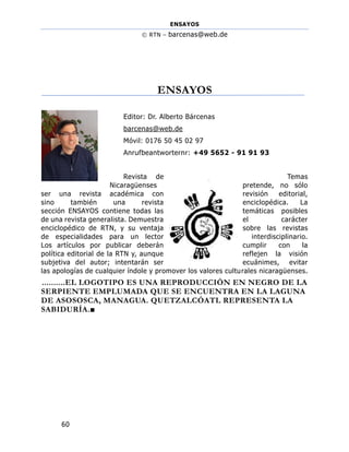 ENSAYOS
© RTN – barcenas@web.de
60
ENSAYOS
Editor: Dr. Alberto Bárcenas
barcenas@web.de
Móvil: 0176 50 45 02 97
Anrufbeantworternr: +49 5652 - 91 91 93
Revista de Temas
Nicaragüenses pretende, no sólo
ser una revista académica con revisión editorial,
sino también una revista enciclopédica. La
sección ENSAYOS contiene todas las temáticas posibles
de una revista generalista. Demuestra el carácter
enciclopédico de RTN, y su ventaja sobre las revistas
de especialidades para un lector interdisciplinario.
Los artículos por publicar deberán cumplir con la
política editorial de la RTN y, aunque reflejen la visión
subjetiva del autor; intentarán ser ecuánimes, evitar
las apologías de cualquier índole y promover los valores culturales nicaragüenses.
..........EL LOGOTIPO ES UNA REPRODUCCIÓN EN NEGRO DE LA
SERPIENTE EMPLUMADA QUE SE ENCUENTRA EN LA LAGUNA
DE ASOSOSCA, MANAGUA. QUETZALCÓATL REPRESENTA LA
SABIDURÍA.■
 
