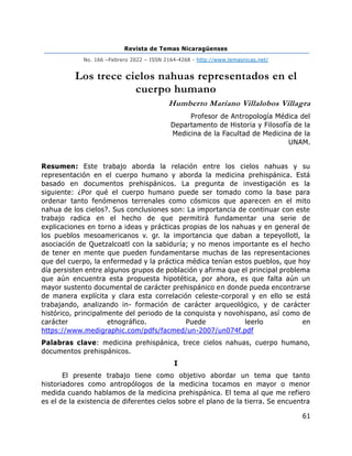 Revista de Temas Nicaragüenses
No. 166 –Febrero 2022 – ISSN 2164-4268 - http://www.temasnicas.net/
61
Los trece cielos nahuas representados en el
cuerpo humano
Humberto Mariano Villalobos Villagra
Profesor de Antropología Médica del
Departamento de Historia y Filosofía de la
Medicina de la Facultad de Medicina de la
UNAM.
Resumen: Este trabajo aborda la relación entre los cielos nahuas y su
representación en el cuerpo humano y aborda la medicina prehispánica. Está
basado en documentos prehispánicos. La pregunta de investigación es la
siguiente: ¿Por qué el cuerpo humano puede ser tomado como la base para
ordenar tanto fenómenos terrenales como cósmicos que aparecen en el mito
nahua de los cielos?. Sus conclusiones son: La importancia de continuar con este
trabajo radica en el hecho de que permitirá fundamentar una serie de
explicaciones en torno a ideas y prácticas propias de los nahuas y en general de
los pueblos mesoamericanos v. gr. la importancia que daban a tepeyollotl, la
asociación de Quetzalcoatl con la sabiduría; y no menos importante es el hecho
de tener en mente que pueden fundamentarse muchas de las representaciones
que del cuerpo, la enfermedad y la práctica médica tenían estos pueblos, que hoy
día persisten entre algunos grupos de población y afirma que el principal problema
que aún encuentra esta propuesta hipotética, por ahora, es que falta aún un
mayor sustento documental de carácter prehispánico en donde pueda encontrarse
de manera explícita y clara esta correlación celeste-corporal y en ello se está
trabajando, analizando in- formación de carácter arqueológico, y de carácter
histórico, principalmente del periodo de la conquista y novohispano, así como de
carácter etnográfico. Puede leerlo en
https://www.medigraphic.com/pdfs/facmed/un-2007/un074f.pdf
Palabras clave: medicina prehispánica, trece cielos nahuas, cuerpo humano,
documentos prehispánicos.
I
El presente trabajo tiene como objetivo abordar un tema que tanto
historiadores como antropólogos de la medicina tocamos en mayor o menor
medida cuando hablamos de la medicina prehispánica. El tema al que me refiero
es el de la existencia de diferentes cielos sobre el plano de la tierra. Se encuentra
 