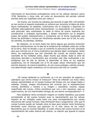 Los trece cielos nahuas representados en el cuerpo humano
© Humberto Mariano Villalobos Villagra– editor@temasnicas.net
62
información en documentos prehispánicos como en los códices Vaticano Latino
3738, Borbónico y otros más, así como en documentos del periodo colonial
escritos tanto por españoles como por indios.2
Así mismo, son muchos los estudios que durante el siglo XIX y XX también
se han escrito al respecto mostrando un esfuerzo por encontrar la lógica de dicha
figura multiceleste; no obstante, continuamos con la incógnita y seguimos sin
entender adecuadamente dicha representación. La especulación con respecto a
esta particular idea multiceleste se debe al hecho de querer explicarla por
correlaciones o analogías equivocadas, y desear relacionarla con la teogonía
propia del pueblo mesoamericano o compararla con la forma escalonada que
tienen las pirámides e incluso con fenómenos astrales como son el Sol, la Luna,
las estrellas, los planetas, etcétera.
No obstante, no se tiene hasta hoy teoría alguna que permita armonizar
todas las contribuciones con la idea de la existencia de múltiples cielos por arriba
de la tierra. Esto ha llevado a que se constriña la estructura del mito estudiado
para que coincida con el marco explicativo que plantea algún investigador. Hasta
ahora, las explicaciones que han intentado dar cuenta, de manera lógica y
razonable de los múltiples cielos, dejan mucho que desear. Dada la serie de
soluciones parciales e insuficientes que circundan esta idea multiceleste y los
problemas que de ello se derivan al desarrollar el tema en los espacios
académicos, me he interesado con el fin de poder ubicar información que me
permita disponer, de manera hipotética, de una nueva analogía y admita conectar
una determinada región anatómica con la estructura del mito en cuestión
II
«El cuerpo desborda su continente; es a la vez marcador de espacios y
calendario que norma incluso el transcurrir Tema de reflexión Los trece cielos
nahuas representados en el cuerpo humano del tiempo con sus cargas fastas o
nefastas. Cuerpo, imagen microcósmica del universo que el mesoamericano
inventa, doméstica y nombra a su imagen y naturaleza. Cosmos, espejo
magnificado del cuerpo. ¿Cómo extrañarse que uno y otro requieran, para su
supervivencia, de una interminable entrega, de una eterna correspondencia?». 4
Para establecer dicha correlación imagine un modelo hipotético, que puede
corresponder al del cuerpo humano pues la representación que los nahuas
forjaron de los múltiples cielos tiene una clara correspondencia con ciertas
estructuras del cuerpo humano. Esta afirmación lleva a preguntarse: ¿Por qué el
cuerpo humano puede ser tomado como la base para ordenar tanto fenómenos
terrenales como cósmicos que aparecen en el mito nahua de los cielos?
Recordemos que en muchas filosofías: el orden interno del cuerpo humano es la
representación del orden externo del cosmos. La relación que guarda el cuerpo
 