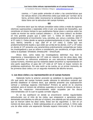 Los trece cielos nahuas representados en el cuerpo humano
© Humberto Mariano Villalobos Villagra– editor@temasnicas.net
64
cosmos…» Y para poder entender el orden y las características que
los nahuas dieron a los diferentes cielos que están por «arriba» de la
tierra, primero debe reconocerse la semejanza que la estructura de
éstos tiene con la estructura del cuerpo humano.
III
«Conviene decir que los nahuas concebían estos cielos a modo de regiones
cósmicas superpuestas y separadas entre sí por una especie de travesaños, que
constituían al mismo tiempo lo que pudiéramos llamar pisos o caminos sobre los
cuales se movían los varios cuerpos celestes.». 10 los trece cielos11 se dividen
en tres grandes grupos que a saber son: 1. Cielos en donde se aprecia
predominantemente el movimiento: luna, estrellas, sol, venus y cometas. (Del 1º
al 5º cielo) 2. Cielos donde se aprecia predominantemente el color: Negro, Verdi
azul, blanco, amarillo y rojo. (Del 6º al 11º cielo) 3. Cielos que son
predominantemente duales y que están por arriba de los demás. (12º y 13º cielo)
en donde el 13º presenta una característica prácticamente compartida por todos
los investigadores y que se refiere a considerarlo, por excelencia, el lugar donde
radica la dualidad: Ometéotl; Ometecuhtli - Omecíhuatl.
Ahora bien, como todos los investigadores delimitan muy bien la
importancia y trascendencia del 13º cielo en relación con los otros doce, éste
debe encontrar su referencia anatómica en una estructura trascendente del
cuerpo humano, mientras que los restantes deben encontrar su representación en
otra parte específica; el paso del 11º cielo al 12º tiene el mayor número de
problemas explicativos. Por esta razón se da cuenta, en un primer momento, de
los primeros doce cielos y en un segundo momento del décimo tercero.
1. Los doce cielos y su representación en el cuerpo humano
Habiendo hecho la anterior precisión se establece la siguiente pregunta:
¿En qué parte del cuerpo humano puede ubicarse la estructura corporal que
permita establecer el número doce, que además presente una superposición
vertical y contenga espacios intermedios? Primero se pensó en la columna
vertebral, pero el número de vértebras superaba en mucho el número de doce y
además los «espacios» intervertebrales están ocupados por los discos
intervertebrales con lo cual no queda corredor alguno.
Es en las costillas12 en donde se encontraron ciertas regularidades
estructurales con el mito de los cielos, que empezaron a apreciarse como
demasiado coincidentes no sólo por el número, sino además por las características
que se marcan sobre los doce cielos. Éstas son las siguientes: 1. Son en un
número de doce pares, 2. Están sobrepuestas en un plano vertical, 3. Entre cada
una de ellas existe una separación llamada espacio intercostal, 4. En el borde
 