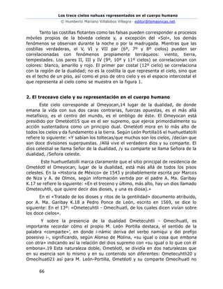 Los trece cielos nahuas representados en el cuerpo humano
© Humberto Mariano Villalobos Villagra– editor@temasnicas.net
66
Tanto las costillas flotantes como las falsas pueden corresponder a procesos
móviles propios de la bóveda celeste y, a excepción del «Sol», los demás
fenómenos se observan durante la noche o por la madrugada. Mientras que las
costillas verdaderas, el V, VI y VII par (6º, 7º y 8º cielos) pueden ser
correlacionadas con fenómenos propiamente terráqueos: viento, tierra,
tempestades. Los pares II, III y IV (9º, 10º y 11º cielos) se correlacionan con
colores: blanco, amarillo y rojo. El primer par costal (12º cielo) se correlaciona
con la región de la dualidad; no es la costilla la que representa el cielo, sino que
es el techo de un piso, así como el piso de otro cielo y es el espacio intercostal el
que representa al cielo como se muestra en la figura 1.
2. El treceavo cielo y su representación en el cuerpo humano
Este cielo corresponde al Omeyocan,14 lugar de la dualidad, de donde
emana la vida con sus dos caras contrarias, fuerzas opuestas, es el más allá
metafísico, es el centro del mundo, es el ombligo de éste. El Omeyocan está
presidido por Ometéotl15 que es el ser supremo, que ejerce primordialmente su
acción sustentadora como un principio dual. Ometéotl mora en lo más alto de
todos los cielos y da fundamento a la tierra. Según León Portilla16 el huehuetlatolli
refiere lo siguiente: «Y sabían los toltecas/que muchos son los cielos, /decían que
son doce divisiones superpuestas. /Allá vive el verdadero dios y su comparte. El
dios celestial se llama Señor de la dualidad, /y su comparte se llama Señora de la
dualidad, /Señora celeste.
Este huehuetlatolli marca claramente que el sitio principal de residencia de
Ometéotl el Omeyocan, lugar de la dualidad, está más allá de todos los pisos
celestes. En la «Historia de México» de 1543 y probablemente escrita por Marcos
de Niza y A. de Olmos, según información vertida por el padre A. Ma. Garibay
K.17 se refiere lo siguiente: «En el treceno y último, más alto, hay un dios llamado
Ometecuhtli, que quiere decir dos dioses, y una es diosa).»
En el «Tratado de los dioses y ritos de la gentilidad» documento atribuido,
por A. Ma. Garibay K.18 a Pedro Ponce de León, escrito en 1569, se dice lo
siguiente: En el 13º: «Ometecuhtli - Omecíhuatl, de los cuales dicen vivían sobre
los doce cielos».
Y sobre la presencia de la dualidad Ometecuhtli - Omecíhuatl, es
importante recordar cómo el propio M. León Portilla destaca, el sentido de la
palabra «comparte»’, en donde i-námic deriva del verbo namiqui y del prefijo
posesivo i-, significando, según Alonso de Molina, «su igual o cosa que embona
con otra» indicando así la relación del dios supremo con «su igual o lo que con él
embona».19 Esta naturaleza doble, Ometéotl, se dividía en dos naturalezas que
en su esencia son lo mismo y en su contenido son diferentes: Ometecuhtli20 y
Omecíhuatl21 así para M. León-Portilla, Ometéotl y su comparte Omecíhuatl no
 
