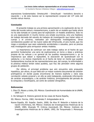 Los trece cielos nahuas representados en el cuerpo humano
© Humberto Mariano Villalobos Villagra– editor@temasnicas.net
68
expresiones fundamentales: Ometecuhtli - Omecíhuatl - hemisferio derecho e
izquierdo – y de esta manera ser la representación corporal del 13º cielo del
mundo nahua mexica.
Conclusión
El presente trabajo es una primera aproximación a la explicación de los 13
cielos del mundo nahua y mesoamericano, a partir de un modelo que hasta ahora
no ha sido tomado en cuenta para tal explicación: el modelo anatómico. Esto no
es una especulación ni mucho menos una simple ocurrencia, sino una hipótesis
de trabajo derivada del estudio de trabajos de investigación que tratan sobre el
cuerpo y el universo, realizados por distinguidos investigadores. Otras
correlaciones pueden ser los nueve vados del inframundo, el axis mundi, que me
niego a considerar que sean solamente accidentales o casuales, pero se precisa
más investigación para enriquecer ambos modelos.
La importancia de continuar con este trabajo radica en el hecho de que
permitirá fundamentar una serie de explicaciones en torno a ideas y prácticas
propias de los nahuas y en general de los pueblos mesoamericanos v. gr. la
importancia que daban a tepeyollotl, la asociación de Quetzalcoatl con la
sabiduría; y no menos importante es el hecho de tener en mente que pueden
fundamentarse muchas de las representaciones que, del cuerpo, la enfermedad y
la práctica médica tenían estos pueblos, que hoy día persisten entre algunos
grupos de población.
Por último, el principal problema que aún encuentra esta propuesta
hipotética, por ahora, es que falta aún un mayor sustento documental de carácter
prehispánico en donde pueda encontrarse de manera explícita y clara esta
correlación celeste-corporal y en ello se está trabajando, analizando información
de carácter arqueológico, y de carácter histórico, principalmente del periodo de
la conquista y novohispano, así como de carácter etnográfico.
Referencias
1. Díaz CS. Meses y cielos, ED. México: Coordinación de Humanidades de la UNAM,
1994: 6-7.
2. De Sahagún B. Historia general de las cosas de Nueva España,
ED. México: Porrúa, 1982; Hernández F. Antigüedades de la
Nueva España, ED. España: Dastin, 2000; De Alva IF. Relación e historia de la
nación Chichimeca, ED. México: Instituto de Investigaciones Históricas de la
UNAM, 1985; Alvarado TF. Crónica mexicáyotl, ED. México: Instituto de
Investigaciones Históricas de la UNAM, 1992; De Torquemada J. Monarquía
 