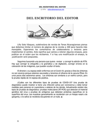 DEL ESCRITORIO DEL EDITOR
© RTN – editor@temasnicas.net
6
DEL ESCRITORIO DEL EDITOR
Lilly Soto Vásquez, subdirectora de revista de Tenas Nicaragüenses piensa
que debemos limitar el número de páginas de la revista a 300 para hacerla más
manejable. Esperamos los comentarios de colaboradores y lectores para
implementar el cambio. Esto significa que vamos a retener algunos ensayos, para
publicar en el orden que los recibamos. Y si hay una modificación al ensayo, la
;publicación será pospuesta.
Seguimos buscando una persona que quiera revisar y corregir la edición de RTN.
Hay que corregir la ortografía y la gramática y de digitación, corregir errores en la
colocación de las imágenes, que pueden ocultar el texto.
El director y su esposa están enfermos con el Covid-19; gracias a Dios los síntomas
no son severos porque estamos vacunados y tenemos el refuerzo de la vacuna Pfizer. En
unos pocos días estaremos sanos. Los síntomas son similares a un resfrío común, pero
la prueba rápida de mi esposa dio positiva.
¿Cuáles son los diferentes tipos de pruebas de COVID-19? Una prueba de
diagnóstico puede mostrar si tiene una infección activa por coronavirus y debe tomar
medidas para ponerse en cuarentena o aislarse de los demás. Actualmente existen dos
tipos de pruebas de diagnóstico: pruebas moleculares (RT-PCR) que detectan el material
genético del virus y pruebas de antígenos que detectan proteínas específicas en la
superficie del virus. Las muestras generalmente se recolectan con un hisopo nasal o de
garganta, o la saliva se recolecta escupiendo en un tubo. ■
 