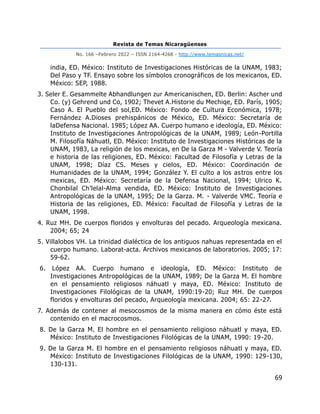 Revista de Temas Nicaragüenses
No. 166 –Febrero 2022 – ISSN 2164-4268 - http://www.temasnicas.net/
69
india, ED. México: Instituto de Investigaciones Históricas de la UNAM, 1983;
Del Paso y TF. Ensayo sobre los símbolos cronográficos de los mexicanos, ED.
México: SEP, 1988.
3. Seler E. Gesammelte Abhandlungen zur Americanischen, ED. Berlin: Ascher und
Co. (y) Gehrend und Co, 1902; Thevet A.Historie du Mechiqe, ED. París, 1905;
Caso A. El Pueblo del sol,ED. México: Fondo de Cultura Económica, 1978;
Fernández A.Dioses prehispánicos de México, ED. México: Secretaría de
laDefensa Nacional. 1985; López AA. Cuerpo humano e ideología, ED. México:
Instituto de Investigaciones Antropológicas de la UNAM, 1989; León-Portilla
M. Filosofía Náhuatl, ED. México: Instituto de Investigaciones Históricas de la
UNAM, 1983, La religión de los mexicas, en De la Garza M - Valverde V. Teoría
e historia de las religiones, ED. México: Facultad de Filosofía y Letras de la
UNAM, 1998; Díaz CS. Meses y cielos, ED. México: Coordinación de
Humanidades de la UNAM, 1994; González Y. El culto a los astros entre los
mexicas, ED. México: Secretaría de la Defensa Nacional, 1994; Ulrico K.
Chonbilal Ch’lelal-Alma vendida, ED. México: Instituto de Investigaciones
Antropológicas de la UNAM, 1995; De la Garza. M. - Valverde VMC. Teoría e
Historia de las religiones, ED. México: Facultad de Filosofía y Letras de la
UNAM, 1998.
4. Ruz MH. De cuerpos floridos y envolturas del pecado. Arqueología mexicana.
2004; 65; 24
5. Villalobos VH. La trinidad dialéctica de los antiguos nahuas representada en el
cuerpo humano. Laborat-acta. Archivos mexicanos de laboratorios. 2005; 17:
59-62.
6. López AA. Cuerpo humano e ideología, ED. México: Instituto de
Investigaciones Antropológicas de la UNAM, 1989; De la Garza M. El hombre
en el pensamiento religiosos náhuatl y maya, ED. México: Instituto de
Investigaciones Filológicas de la UNAM, 1990:19-20; Ruz MH. De cuerpos
floridos y envolturas del pecado, Arqueología mexicana. 2004; 65: 22-27.
7. Además de contener al mesocosmos de la misma manera en cómo éste está
contenido en el macrocosmos.
8. De la Garza M. El hombre en el pensamiento religioso náhuatl y maya, ED.
México: Instituto de Investigaciones Filológicas de la UNAM, 1990: 19-20.
9. De la Garza M. El hombre en el pensamiento religiosos náhuatl y maya, ED.
México: Instituto de Investigaciones Filológicas de la UNAM, 1990: 129-130,
130-131.
 