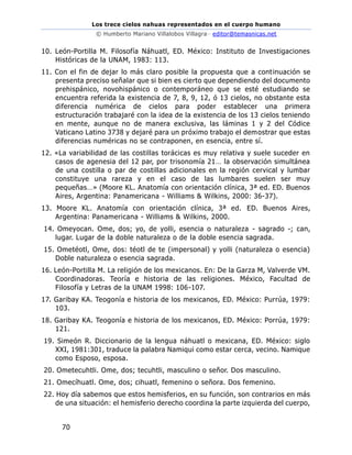 Los trece cielos nahuas representados en el cuerpo humano
© Humberto Mariano Villalobos Villagra– editor@temasnicas.net
70
10. León-Portilla M. Filosofía Náhuatl, ED. México: Instituto de Investigaciones
Históricas de la UNAM, 1983: 113.
11. Con el fin de dejar lo más claro posible la propuesta que a continuación se
presenta preciso señalar que si bien es cierto que dependiendo del documento
prehispánico, novohispánico o contemporáneo que se esté estudiando se
encuentra referida la existencia de 7, 8, 9, 12, ó 13 cielos, no obstante esta
diferencia numérica de cielos para poder establecer una primera
estructuración trabajaré con la idea de la existencia de los 13 cielos teniendo
en mente, aunque no de manera exclusiva, las láminas 1 y 2 del Códice
Vaticano Latino 3738 y dejaré para un próximo trabajo el demostrar que estas
diferencias numéricas no se contraponen, en esencia, entre sí.
12. «La variabilidad de las costillas torácicas es muy relativa y suele suceder en
casos de agenesia del 12 par, por trisonomía 21… la observación simultánea
de una costilla o par de costillas adicionales en la región cervical y lumbar
constituye una rareza y en el caso de las lumbares suelen ser muy
pequeñas…» (Moore KL. Anatomía con orientación clínica, 3ª ed. ED. Buenos
Aires, Argentina: Panamericana - Williams & Wilkins, 2000: 36-37).
13. Moore KL. Anatomía con orientación clínica, 3ª ed. ED. Buenos Aires,
Argentina: Panamericana - Williams & Wilkins, 2000.
14. Omeyocan. Ome, dos; yo, de yolli, esencia o naturaleza - sagrado -; can,
lugar. Lugar de la doble naturaleza o de la doble esencia sagrada.
15. Ometéotl, Ome, dos: téotl de te (impersonal) y yolli (naturaleza o esencia)
Doble naturaleza o esencia sagrada.
16. León-Portilla M. La religión de los mexicanos. En: De la Garza M, Valverde VM.
Coordinadoras. Teoría e historia de las religiones. México, Facultad de
Filosofía y Letras de la UNAM 1998: 106-107.
17. Garibay KA. Teogonía e historia de los mexicanos, ED. México: Purrúa, 1979:
103.
18. Garibay KA. Teogonía e historia de los mexicanos, ED. México: Porrúa, 1979:
121.
19. Simeón R. Diccionario de la lengua náhuatl o mexicana, ED. México: siglo
XXI, 1981:301, traduce la palabra Namiqui como estar cerca, vecino. Namique
como Esposo, esposa.
20. Ometecuhtli. Ome, dos; tecuhtli, masculino o señor. Dos masculino.
21. Omecíhuatl. Ome, dos; cihuatl, femenino o señora. Dos femenino.
22. Hoy día sabemos que estos hemisferios, en su función, son contrarios en más
de una situación: el hemisferio derecho coordina la parte izquierda del cuerpo,
 