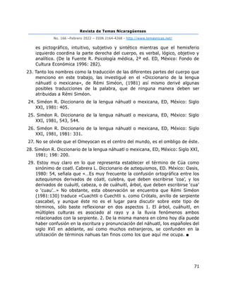 Revista de Temas Nicaragüenses
No. 166 –Febrero 2022 – ISSN 2164-4268 - http://www.temasnicas.net/
71
es pictográfico, intuitivo, subjetivo y sintético mientras que el hemisferio
izquierdo coordina la parte derecha del cuerpo, es verbal, lógico, objetivo y
analítico. (De la Fuente R. Psicología médica, 2ª ed. ED, México: Fondo de
Cultura Económica 1996: 282).
23. Tanto los nombres como la traducción de las diferentes partes del cuerpo que
menciono en este trabajo, las investigué en el «Diccionario de la lengua
náhuatl o mexicana», de Rémi Siméon, (1981) así mismo derivé algunas
posibles traducciones de la palabra, que de ninguna manera deben ser
atribuidas a Rémi Siméon.
24. Siméon R. Diccionario de la lengua náhuatl o mexicana, ED, México: Siglo
XXI, 1981: 405.
25. Siméon R. Diccionario de la lengua náhuatl o mexicana, ED, México: Siglo
XXI, 1981, 543, 544.
26. Siméon R. Diccionario de la lengua náhuatl o mexicana, ED, México: Siglo
XXI, 1981, 1981: 331.
27. No se olvide que el Omeyocan es el centro del mundo, es el ombligo de éste.
28. Siméon R. Diccionario de la lengua náhuatl o mexicana, ED, México: Siglo XXI,
1981; 198: 200.
29. Estoy muy claro en lo que representa establecer el término de Cúa como
sinónimo de coatl. Cabrera L. Diccionario de aztequismos, ED. México: Oasis,
1980: 54, señala que «…Es muy frecuente la confusión ortográfica entre los
aztequismos derivados de cóatl, culebra, que deben escribirse ‘coa’, y los
derivados de cuáuitl, cabeza, o de cuáhuitl, árbol, que deben escribirse ‘cua’
o ‘cuau’…» No obstante, esta observación se encuentra que Rémi Siméon
(1981:130) traduce «Cuachtli o Cuechtli s. como Crótalo, anillo de serpiente
cascabel, y aunque éste no es el lugar para discutir sobre este tipo de
términos, sólo baste reflexionar en dos aspectos 1. El árbol, cuáhuitl, en
múltiples culturas es asociado al rayo y a la lluvia fenómenos ambos
relacionados con la serpiente. 2. De la misma manera en cómo hoy día puede
haber confusión en la escritura y pronunciación del náhuatl, los españoles del
siglo XVI en adelante, así como muchos extranjeros, se confunden en la
utilización de términos nahuas tan finos como los que aquí me ocupa. ■
 