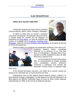 Las Segovias
editor@atemasnicas.net
74
LAS SEGOVIAS
Editor de la sección: Eddy Kühl
Comprende ensayos que tratan temas referentes
a Nueva Segovia, Madriz, Estelí, Jinotega y Matagalpa.
El editor es Eddy Kühl, un escritor y promotor
cultural de Las Segovias. Ha publicado más de 20 libros,
y visitado todos los rincones de Las Segovias. Es
propietario de Selva Negra, un hotel de montaña muy
exitoso. Es fundador de la Fundación Científica Ulúa-
Matagalpa. Organizó el Primer Congreso Ulúa-Matagalpa. Es fundador de Revista
de Temas Nicaragüenses.
Detrás de Eddy y su Fundación hay destacados científicos. Entre ellos el Dr.
Rigoberto Navarro Genie, arqueólogo
graduado en La Sorbona; el Lic. Uwe Paul
Cruz, el antropólogo y abogado Mario Rizo;
que dan un sólido respaldo a la labor de Eddy
Kühl Arauz, ingeniero civil.
La Universidad de Ciencias Comerciales,
UCC, en reconocimiento al trabajo realizado
como investigador, escritor, productor,
humanista y ecologista, hizo entrega del
doctorado “honoris causa” al ingeniero Eddy
Kühl Arauz.
El Dr. Michael Schroeder renunció a ser editor de la sección. Damos las
gracias al Dr. Schroeder por su ayuda durante seis años.
Distinguimos entre la Alta Segovia (Nueva Segovia, Madriz y Estelí) y la
baja Segovia (Jinotega y Matagalpa). La Alta Segovia con 542,546 habitantes y la
Baja Segovia con 800,507 habitantes según el censo de 2005. Ambas Segovias
representaban en 2005, el 26.11% de la población del país.
 