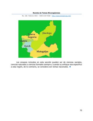 Revista de Temas Nicaragüenses
No. 166 –Febrero 2022 – ISSN 2164-4268 - http://www.temasnicas.net/
75
Los ensayos incluidos en esta sección pueden ser de ciencias sociales,
ciencias naturales o ciencias formales siempre y cuando su enfoque sea específico
a esta región, de lo contrario, se considera son temas nacionales. 
 