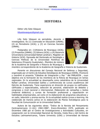 HISTORIA
@ Lilly Soto Vásquez – lillysotovasquez@gmail.com
78
HISTORIA
Editor Lilly Soto Vásquez
lillysotovasquez@gmail.com
Lilly Soto Vásquez es periodista, docente e
investigadora. Es (1) Licenciada en Educación (UNAN);
(2) en Periodismo (UCA); y (3) en Ciencias Sociales
(UNAN).
Postgrados en: (1)Historia de Nicaragua (UCA);
(2) Proyectos (UNAN); (3) Género (UCA); y (4) Docencia
Universitaria (Universidad Rafael Landívar). Magíster en
Historia (UCA). Egresada del Doctorado en Sociología y
Ciencias Políticas de la Universidad Pontificia de
Salamanca (Proyecto Guatemala).. Miembro de número
de la Academia de Geografía e Historia de Nicaragua y
miembro correspondiente de la Academia de Geografía e Historia de Guatemala.
Ponente en discusiones del Consejo Nacional de Defensa y Seguridad,
organizado por el Centro de Estudios Estratégicos de Nicaragua (CEEN). Promovió
y coordinó el proyecto “Cátedras de Integración y Paz “ del PARLACEN , cuyo
objetivo era la formación de los miembros de la Policía de Nicaragua en temas
regionales. En la actualidad se desempeña como catedrática de la Universidad
Rafael Landívar, Universidad Galileo y conferencista de cursos académicos del
Ejército de Guatemala. Tiene experiencia en dirección de grupos no calificados,
calificados y especializados, selección de personal, elaboración de debates y
congresos a nivel nacional e internacional. Elaboración de campañas y textos
(material didáctico) y cursos de formación profesional y capacitación en
habilidades empresariales, así como en la elaboración de programas educativos y
en radio, televisión y prensa escrita. En la actualidad realiza cursos e-learning. Ha
colaborado de manera activa en la elaboración de Planes Estratégicos para la
Facultad de Comunicación en la Universidad Galileo.
Autora de las siguientes obras: “Índice de la Revista del Pensamiento
Centroamericano (1-161) 1960-1980”, Enero-Diciembre 1979, publicado en
Diciembre 1980 por el Centro de Investigaciones y Actividades Culturales, en
cooperación con la Universidad Nacional de Heredia, Costa Rica y del Centro de
Estudios Latinoamericanos, Tulane University (USA) y Universidad de Kansas
 