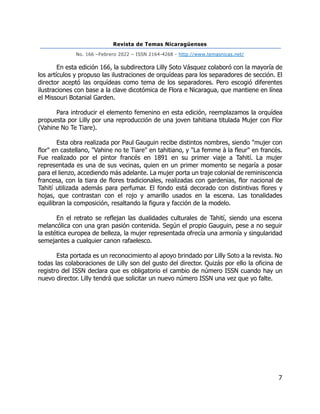 Revista de Temas Nicaragüenses
No. 166 –Febrero 2022 – ISSN 2164-4268 - http://www.temasnicas.net/
7
En esta edición 166, la subdirectora Lilly Soto Vásquez colaboró con la mayoría de
los artículos y propuso las ilustraciones de orquídeas para los separadores de sección. El
director aceptó las orquídeas como tema de los separadores. Pero escogió diferentes
ilustraciones con base a la clave dicotómica de Flora e Nicaragua, que mantiene en línea
el Missouri Botanial Garden.
Para introducir el elemento femenino en esta edición, reemplazamos la orquídea
propuesta por Lilly por una reproducción de una joven tahitiana titulada Mujer con Flor
(Vahine No Te Tiare).
Esta obra realizada por Paul Gauguin recibe distintos nombres, siendo "mujer con
flor" en castellano, "Vahine no te Tiare" en tahitiano, y "La femme à la fleur" en francés.
Fue realizado por el pintor francés en 1891 en su primer viaje a Tahití. La mujer
representada es una de sus vecinas, quien en un primer momento se negaría a posar
para el lienzo, accediendo más adelante. La mujer porta un traje colonial de reminiscencia
francesa, con la tiara de flores tradicionales, realizadas con gardenias, flor nacional de
Tahití utilizada además para perfumar. El fondo está decorado con distintivas flores y
hojas, que contrastan con el rojo y amarillo usados en la escena. Las tonalidades
equilibran la composición, resaltando la figura y facción de la modelo.
En el retrato se reflejan las dualidades culturales de Tahití, siendo una escena
melancólica con una gran pasión contenida. Según el propio Gauguin, pese a no seguir
la estética europea de belleza, la mujer representada ofrecía una armonía y singularidad
semejantes a cualquier canon rafaelesco.
Esta portada es un reconocimiento al apoyo brindado por Lilly Soto a la revista. No
todas las colaboraciones de Lilly son del gusto del director. Quizás por ello la oficina de
registro del ISSN declara que es obligatorio el cambio de número ISSN cuando hay un
nuevo director. Lilly tendrá que solicitar un nuevo número ISSN una vez que yo falte.
 
