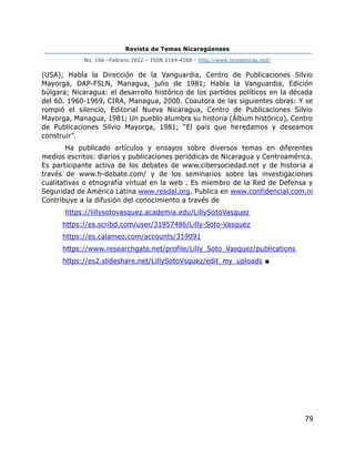 Revista de Temas Nicaragüenses
No. 166 –Febrero 2022 – ISSN 2164-4268 - http://www.temasnicas.net/
79
(USA); Habla la Dirección de la Vanguardia, Centro de Publicaciones Silvio
Mayorga, DAP-FSLN, Managua, julio de 1981; Habla la Vanguardia, Edición
búlgara; Nicaragua: el desarrollo histórico de los partidos políticos en la década
del 60. 1960-1969, CIRA, Managua, 2000. Coautora de las siguientes obras: Y se
rompió el silencio, Editorial Nueva Nicaragua, Centro de Publicaciones Silvio
Mayorga, Managua, 1981; Un pueblo alumbra su historia (Álbum histórico), Centro
de Publicaciones Silvio Mayorga, 1981; “El país que heredamos y deseamos
construir”.
Ha publicado artículos y ensayos sobre diversos temas en diferentes
medios escritos: diarios y publicaciones periódicas de Nicaragua y Centroamérica.
Es participante activa de los debates de www.cibersociedad.net y de historia a
través de www.h-debate.com/ y de los seminarios sobre las investigaciones
cualitativas o etnografía virtual en la web . Es miembro de la Red de Defensa y
Seguridad de América Latina www.resdal.org. Publica en www.confidencial.com.ni
Contribuye a la difusión del conocimiento a través de
https://lillysotovasquez.academia.edu/LillySotoVasquez
https://es.scribd.com/user/31957486/Lilly-Soto-Vasquez
https://es.calameo.com/accounts/319091
https://www.researchgate.net/profile/Lilly_Soto_Vasquez/publications
https://es2.slideshare.net/LillySotoVsquez/edit_my_uploads ■
 