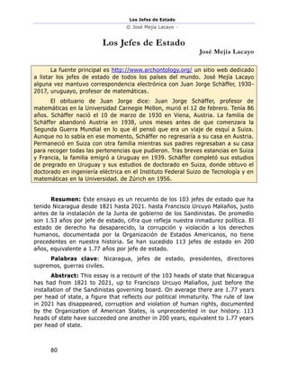 Los Jefes de Estado
© José Mejía Lacayo –
80
Los Jefes de Estado
José Mejía Lacayo
La fuente principal es http://www.archontology.org/ un sitio web dedicado
a listar los jefes de estado de todos los países del mundo. José Mejía Lacayo
alguna vez mantuvo correspondencia electrónica con Juan Jorge Schäffer, 1930-
2017, uruguayo, profesor de matemáticas.
El obituario de Juan Jorge dice: Juan Jorge Schäffer, profesor de
matemáticas en la Universidad Carnegie Mellon, murió el 12 de febrero. Tenía 86
años. Schäffer nació el 10 de marzo de 1930 en Viena, Austria. La familia de
Schäffer abandonó Austria en 1938, unos meses antes de que comenzara la
Segunda Guerra Mundial en lo que él pensó que era un viaje de esquí a Suiza.
Aunque no lo sabía en ese momento, Schäffer no regresaría a su casa en Austria.
Permaneció en Suiza con otra familia mientras sus padres regresaban a su casa
para recoger todas las pertenencias que pudieron. Tras breves estancias en Suiza
y Francia, la familia emigró a Uruguay en 1939. Schäffer completó sus estudios
de pregrado en Uruguay y sus estudios de doctorado en Suiza, donde obtuvo el
doctorado en ingeniería eléctrica en el Instituto Federal Suizo de Tecnología y en
matemáticas en la Universidad. de Zúrich en 1956.
Resumen: Este ensayo es un recuento de los 103 jefes de estado que ha
tenido Nicaragua desde 1821 hasta 2021. hasta Francisco Urcuyo Maliaños, justo
antes de la instalación de la Junta de gobierno de los Sandinistas. De promedio
son 1.53 años por jefe de estado, cifra que refleja nuestra inmadurez política. El
estado de derecho ha desaparecido, la corrupción y violación a los derechos
humanos, documentada por la Organización de Estados Americanos, no tiene
precedentes en nuestra historia. Se han sucedido 113 jefes de estado en 200
años, equivalente a 1.77 años por jefe de estado.
Palabras clave: Nicaragua, jefes de estado, presidentes, directores
supremos, guerras civiles.
Abstract: This essay is a recount of the 103 heads of state that Nicaragua
has had from 1821 to 2021, up to Francisco Urcuyo Maliaños, just before the
installation of the Sandinistas governing board. On average there are 1.77 years
per head of state, a figure that reflects our political immaturity. The rule of law
in 2021 has disappeared, corruption and violation of human rights, documented
by the Organization of American States, is unprecedented in our history. 113
heads of state have succeeded one another in 200 years, equivalent to 1.77 years
per head of state.
 